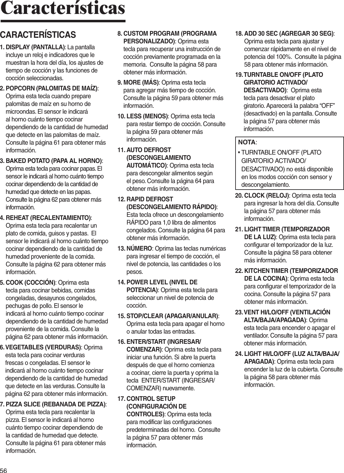 56CaracterísticasCARACTERÍSTICAS1.  DISPLAY (PANTALLA): La pantalla incluye un reloj e indicadores que le muestran la hora del día, los ajustes de tiempo de cocción y las funciones de cocción seleccionadas.2.  POPCORN (PALOMITAS DE MAÍZ): Oprima esta tecla cuando prepare palomitas de maíz en su horno de microondas. El sensor le indicará al horno cuánto tiempo cocinar dependiendo de la cantidad de humedad que detecte en las palomitas de maíz. Consulte la página 61 para obtener más información.3.  BAKED POTATO (PAPA AL HORNO): Oprima esta tecla para cocinar papas. El sensor le indicará al horno cuánto tiempo cocinar dependiendo de la cantidad de humedad que detecte en las papas. Consulte la página 62 para obtener más información.4.  REHEAT (RECALENTAMIENTO): Oprima esta tecla para recalentar un plato de comida, guisos y pastas.  El sensor le indicará al horno cuánto tiempo cocinar dependiendo de la cantidad de humedad proveniente de la comida. Consulte la página 62 para obtener más información.5.  COOK (COCCIÓN): Oprima esta tecla para cocinar bebidas, comidas congeladas, desayunos congelados, pechugas de pollo. El sensor le indicará al horno cuánto tiempo cocinar dependiendo de la cantidad de humedad proveniente de la comida. Consulte la página 62 para obtener más información.6.  VEGETABLES (VERDURAS): Oprima esta tecla para cocinar verduras frescas o congeladas. El sensor le indicará al horno cuánto tiempo cocinar dependiendo de la cantidad de humedad que detecte en las verduras. Consulte la página 62 para obtener más información.7.  PIZZA SLICE (REBANADA DE PIZZA): Oprima esta tecla para recalentar la pizza. El sensor le indicará al horno cuánto tiempo cocinar dependiendo de la cantidad de humedad que detecte. Consulte la página 61 para obtener más información.8.  CUSTOM PROGRAM (PROGRAMA PERSONALIZADO): Oprima esta tecla para recuperar una instrucción de cocción previamente programada en la memoria.  Consulte la página 58 para obtener más información.9.  MORE (MÁS): Oprima esta tecla para agregar más tiempo de cocción. Consulte la página 59 para obtener más información.10.  LESS (MENOS): Oprima esta tecla para restar tiempo de cocción. Consulte la página 59 para obtener más información.11.  AUTO DEFROST (DESCONGELAMIENTO AUTOMÁTICO): Oprima esta tecla para descongelar alimentos según el peso. Consulte la página 64 para obtener más información.12.  RAPID DEFROST (DESCONGELAMIENTO RÁPIDO):  Esta tecla ofrece un descongelamiento RÁPIDO para 1,0 libra de alimentos congelados. Consulte la página 64 para obtener más información.13.  NÚMERO: Oprima las teclas numéricas para ingresar el tiempo de cocción, el nivel de potencia, las cantidades o los pesos.14.  POWER LEVEL (NIVEL DE POTENCIA): Oprima esta tecla para seleccionar un nivel de potencia de cocción.15.  STOP/CLEAR (APAGAR/ANULAR): Oprima esta tecla para apagar el horno o anular todas las entradas.16.  ENTER/START (INGRESAR/COMENZAR): Oprima esta tecla para iniciar una función. Si abre la puerta después de que el horno comienza a cocinar, cierre la puerta y oprima la tecla  ENTER/START (INGRESAR/COMENZAR) nuevamente.17.  CONTROL SETUP (CONFIGURACIÓN DE CONTROLES): Oprima esta tecla para modificar las configuraciones predeterminadas del horno.  Consulte la página 57 para obtener más información.18.  ADD 30 SEC (AGREGAR 30 SEG): Oprima esta tecla para ajustar y comenzar rápidamente en el nivel de potencia del 100%.  Consulte la página 58 para obtener más información.19.  TURNTABLE ON/OFF (PLATO GIRATORIO ACTIVADO/DESACTIVADO):  Oprima esta tecla para desactivar el plato giratorio. Aparecerá la palabra “OFF” (desactivado) en la pantalla. Consulte la página 57 para obtener más información.NOTA:•   TURNTABLE ON/OFF (PLATO GIRATORIO ACTIVADO/DESACTIVADO) no está disponible en los modos cocción con sensor y descongelamiento.20.  CLOCK (RELOJ): Oprima esta tecla para ingresar la hora del día. Consulte la página 57 para obtener más información.21.  LIGHT TIMER (TEMPORIZADOR DE LA LUZ): Oprima esta tecla para configurar el temporizador de la luz. Consulte la página 58 para obtener más información.22.  KITCHEN TIMER (TEMPORIZADOR DE LA COCINA): Oprima esta tecla para configurar el temporizador de la cocina. Consulte la página 57 para obtener más información.23.  VENT HI/LO/OFF (VENTILACIÓN ALTA/BAJA/APAGADA): Oprima esta tecla para encender o apagar el ventilador. Consulte la página 57 para obtener más información.24.  LIGHT HI/LO/OFF (LUZ ALTA/BAJA/APAGADA): Oprima esta tecla para encender la luz de la cubierta. Consulte la página 58 para obtener más información.