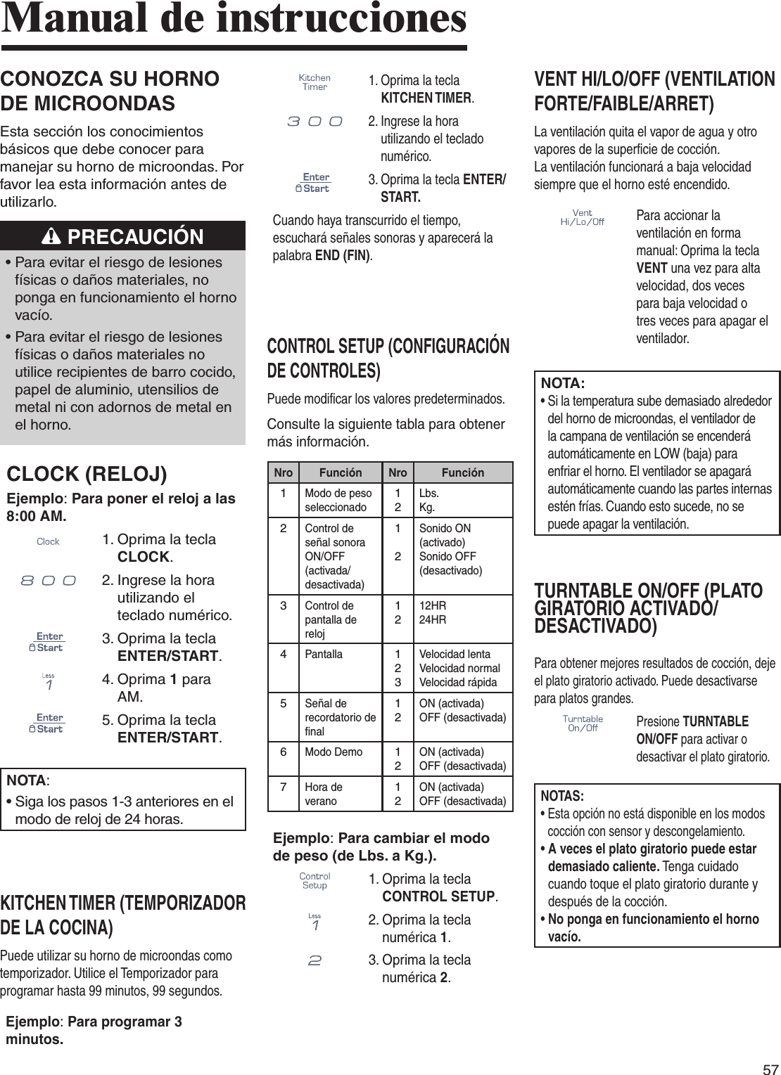 57Manual de instruccionesCONOZCA SU HORNO DE MICROONDASEsta sección los conocimientos básicos que debe conocer para manejar su horno de microondas. Por favor lea esta información antes de utilizarlo. PRECAUCIÓN•  Para evitar el riesgo de lesiones físicas o daños materiales, no ponga en funcionamiento el horno vacío.•  Para evitar el riesgo de lesiones físicas o daños materiales no utilice recipientes de barro cocido, papel de aluminio, utensilios de metal ni con adornos de metal en el horno.CLOCK (RELOJ)Ejemplo: Para poner el reloj a las 8:00 AM. 1.  Oprima la tecla CLOCK.      2.  Ingrese la hora utilizando el teclado numérico.3.  Oprima la tecla ENTER/START.   4.  Oprima 1 para AM.5.  Oprima la tecla ENTER/START.NOTA:•  Siga los pasos 1-3 anteriores en el modo de reloj de 24 horas.KITCHEN TIMER (TEMPORIZADOR DE LA COCINA)Puede utilizar su horno de microondas como temporizador. Utilice el Temporizador para programar hasta 99 minutos, 99 segundos.Ejemplo: Para programar 3 minutos.1.  Oprima la tecla KITCHEN TIMER.     2.  Ingrese la hora utilizando el teclado numérico.3.  Oprima la tecla ENTER/START.Cuando haya transcurrido el tiempo, escuchará señales sonoras y aparecerá la palabra END (FIN).CONTROL SETUP (CONFIGURACIÓN DE CONTROLES)Puede modificar los valores predeterminados.Consulte la siguiente tabla para obtener más información.Nro Función Nro Función1Modo de peso seleccionado12Lbs.Kg.2Control de señal sonora ON/OFF (activada/desactivada)12Sonido ON (activado)Sonido OFF (desactivado)3Control de pantalla de reloj1212HR 24HR 4Pantalla123Velocidad lentaVelocidad normalVelocidad rápida5Señal de recordatorio de final12ON (activada)OFF (desactivada)6Modo Demo12ON (activada)OFF (desactivada)7Hora de verano12ON (activada)OFF (desactivada)Ejemplo: Para cambiar el modo de peso (de Lbs. a Kg.).1.  Oprima la tecla CONTROL SETUP.2.  Oprima la tecla numérica 1.3.  Oprima la tecla numérica 2.VENT HI/LO/OFF (VENTILATION FORTE/FAIBLE/ARRET)La ventilación quita el vapor de agua y otro vapores de la superficie de cocción.  La ventilación funcionará a baja velocidad siempre que el horno esté encendido.Para accionar la ventilación en forma manual: Oprima la tecla VENT una vez para alta velocidad, dos veces para baja velocidad o tres veces para apagar el ventilador.NOTA:•  Si la temperatura sube demasiado alrededor del horno de microondas, el ventilador de la campana de ventilación se encenderá automáticamente en LOW (baja) para enfriar el horno. El ventilador se apagará automáticamente cuando las partes internas estén frías. Cuando esto sucede, no se puede apagar la ventilación.TURNTABLE ON/OFF (PLATO GIRATORIO ACTIVADO/DESACTIVADO)Para obtener mejores resultados de cocción, deje el plato giratorio activado. Puede desactivarse para platos grandes.Presione TURNTABLE ON/OFF para activar o desactivar el plato giratorio.NOTAS:•  Esta opción no está disponible en los modos cocción con sensor y descongelamiento.•  A veces el plato giratorio puede estar demasiado caliente. Tenga cuidado cuando toque el plato giratorio durante y después de la cocción.•  No ponga en funcionamiento el horno vacío.
