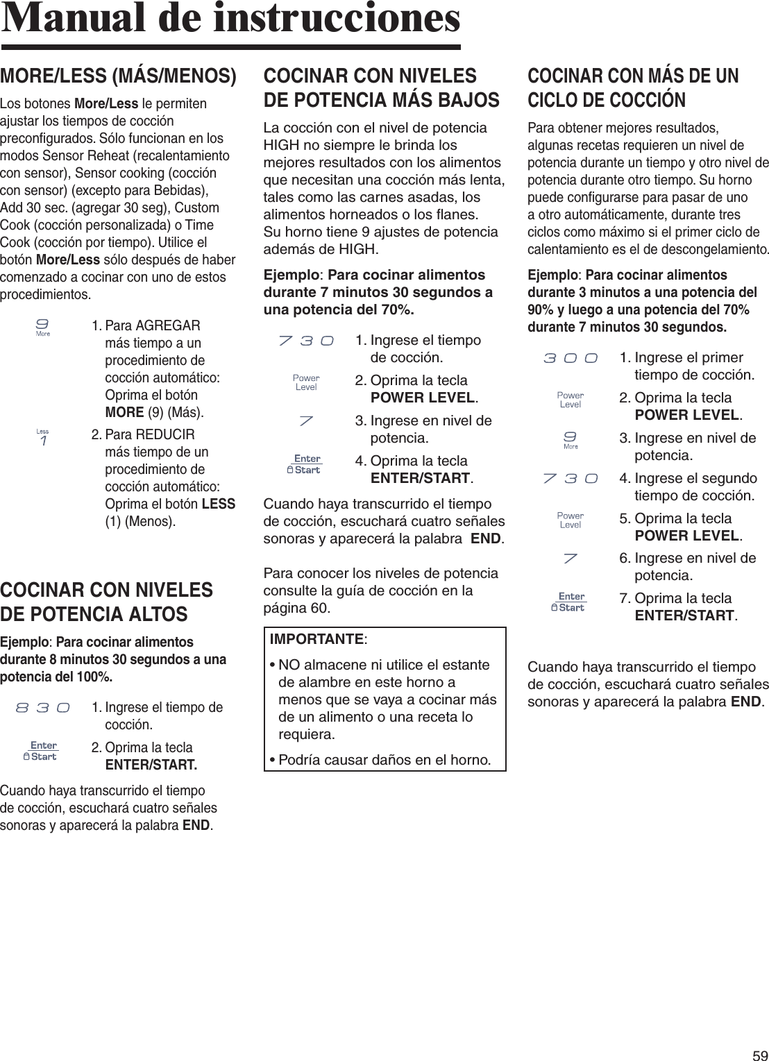 59COCINAR CON NIVELES DE POTENCIA MÁS BAJOSLa cocción con el nivel de potencia HIGH no siempre le brinda los mejores resultados con los alimentos que necesitan una cocción más lenta, tales como las carnes asadas, los alimentos horneados o los flanes. Su horno tiene 9 ajustes de potencia además de HIGH.Ejemplo: Para cocinar alimentos durante 7 minutos 30 segundos a una potencia del 70%.      1.  Ingrese el tiempo de cocción.2.  Oprima la tecla POWER LEVEL.3.  Ingrese en nivel de potencia.4.  Oprima la tecla ENTER/START.Cuando haya transcurrido el tiempo de cocción, escuchará cuatro señales sonoras y aparecerá la palabra  END.  Para conocer los niveles de potencia consulte la guía de cocción en la página 60.IMPORTANTE:•  NO almacene ni utilice el estante de alambre en este horno a menos que se vaya a cocinar más de un alimento o una receta lo requiera.•  Podría causar daños en el horno.COCINAR CON MÁS DE UN CICLO DE COCCIÓNPara obtener mejores resultados, algunas recetas requieren un nivel de potencia durante un tiempo y otro nivel de potencia durante otro tiempo. Su horno puede configurarse para pasar de uno a otro automáticamente, durante tres ciclos como máximo si el primer ciclo de calentamiento es el de descongelamiento.Ejemplo: Para cocinar alimentos durante 3 minutos a una potencia del 90% y luego a una potencia del 70% durante 7 minutos 30 segundos.      1.  Ingrese el primer tiempo de cocción.2.  Oprima la tecla POWER LEVEL.3.  Ingrese en nivel de potencia.      4.  Ingrese el segundo tiempo de cocción.5.  Oprima la tecla POWER LEVEL.6.  Ingrese en nivel de potencia.7.  Oprima la tecla ENTER/START.Cuando haya transcurrido el tiempo de cocción, escuchará cuatro señales sonoras y aparecerá la palabra END.Manual de instruccionesMORE/LESS (MÁS/MENOS)Los botones More/Less le permiten ajustar los tiempos de cocción preconfigurados. Sólo funcionan en los modos Sensor Reheat (recalentamiento con sensor), Sensor cooking (cocción con sensor) (excepto para Bebidas), Add 30 sec. (agregar 30 seg), Custom Cook (cocción personalizada) o Time Cook (cocción por tiempo). Utilice el botón More/Less sólo después de haber comenzado a cocinar con uno de estos procedimientos.1.  Para AGREGAR más tiempo a un procedimiento de cocción automático: Oprima el botón MORE (9) (Más).2.  Para REDUCIR más tiempo de un procedimiento de cocción automático: Oprima el botón LESS (1) (Menos).COCINAR CON NIVELES DE POTENCIA ALTOSEjemplo: Para cocinar alimentos durante 8 minutos 30 segundos a una potencia del 100%.     1.  Ingrese el tiempo de cocción.2.  Oprima la tecla ENTER/START.Cuando haya transcurrido el tiempo de cocción, escuchará cuatro señales sonoras y aparecerá la palabra END.