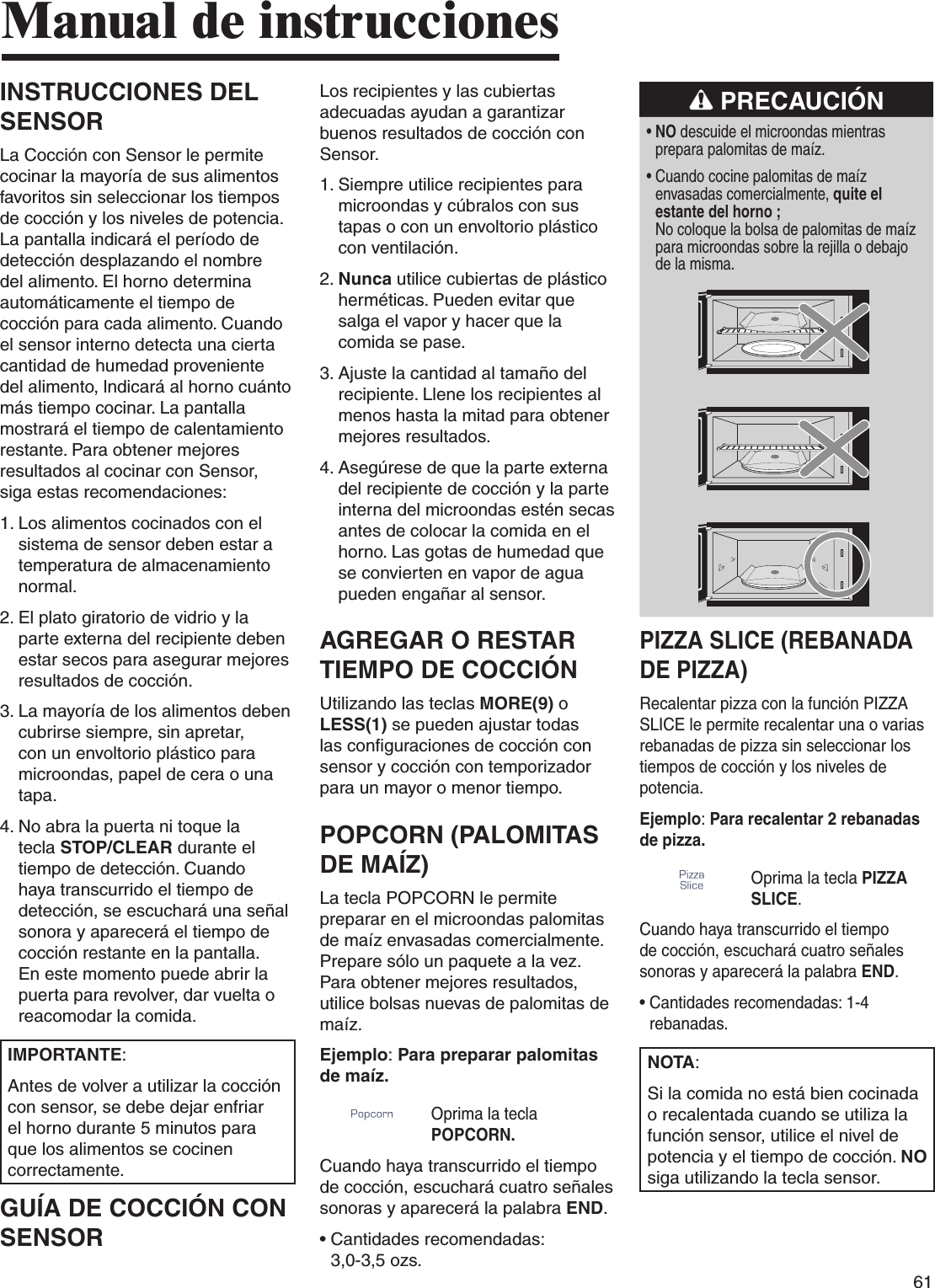 61INSTRUCCIONES DEL SENSORLa Cocción con Sensor le permite cocinar la mayoría de sus alimentos favoritos sin seleccionar los tiempos de cocción y los niveles de potencia. La pantalla indicará el período de detección desplazando el nombre del alimento. El horno determina automáticamente el tiempo de cocción para cada alimento. Cuando el sensor interno detecta una cierta cantidad de humedad proveniente del alimento, lndicará al horno cuánto más tiempo cocinar. La pantalla mostrará el tiempo de calentamiento restante. Para obtener mejores resultados al cocinar con Sensor, siga estas recomendaciones:1.  Los alimentos cocinados con el sistema de sensor deben estar a temperatura de almacenamiento normal.2.  El plato giratorio de vidrio y la parte externa del recipiente deben estar secos para asegurar mejores resultados de cocción.3.  La mayoría de los alimentos deben cubrirse siempre, sin apretar, con un envoltorio plástico para microondas, papel de cera o una tapa.4.  No abra la puerta ni toque la tecla STOP/CLEAR durante el tiempo de detección. Cuando haya transcurrido el tiempo de detección, se escuchará una señal sonora y aparecerá el tiempo de cocción restante en la pantalla. En este momento puede abrir la puerta para revolver, dar vuelta o reacomodar la comida.IMPORTANTE:Antes de volver a utilizar la cocción con sensor, se debe dejar enfriar el horno durante 5 minutos para que los alimentos se cocinen correctamente.GUÍA DE COCCIÓN CON SENSORManual de instruccionesLos recipientes y las cubiertas adecuadas ayudan a garantizar buenos resultados de cocción con Sensor.1.  Siempre utilice recipientes para microondas y cúbralos con sus tapas o con un envoltorio plástico con ventilación.2.  Nunca utilice cubiertas de plástico herméticas. Pueden evitar que salga el vapor y hacer que la comida se pase.3.  Ajuste la cantidad al tamaño del recipiente. Llene los recipientes al menos hasta la mitad para obtener mejores resultados.4.  Asegúrese de que la parte externa del recipiente de cocción y la parte interna del microondas estén secas antes de colocar la comida en el horno. Las gotas de humedad que se convierten en vapor de agua pueden engañar al sensor.AGREGAR O RESTAR TIEMPO DE COCCIÓNUtilizando las teclas MORE(9) o LESS(1) se pueden ajustar todas las configuraciones de cocción con sensor y cocción con temporizador para un mayor o menor tiempo.POPCORN (PALOMITAS DE MAÍZ)La tecla POPCORN le permite preparar en el microondas palomitas de maíz envasadas comercialmente. Prepare sólo un paquete a la vez. Para obtener mejores resultados, utilice bolsas nuevas de palomitas de maíz.Ejemplo: Para preparar palomitas de maíz. Oprima la tecla POPCORN. Cuando haya transcurrido el tiempo de cocción, escuchará cuatro señales sonoras y aparecerá la palabra END.•  Cantidades recomendadas:  3,0-3,5 ozs. PRECAUCIÓN•  NO descuide el microondas mientras prepara palomitas de maíz.•  Cuando cocine palomitas de maíz envasadas comercialmente, quite el estante del horno ;  No coloque la bolsa de palomitas de maíz para microondas sobre la rejilla o debajo de la misma.PIZZA SLICE (REBANADA DE PIZZA)Recalentar pizza con la función PIZZA SLICE le permite recalentar una o varias rebanadas de pizza sin seleccionar los tiempos de cocción y los niveles de potencia.Ejemplo: Para recalentar 2 rebanadas de pizza.Oprima la tecla PIZZA SLICE. Cuando haya transcurrido el tiempo de cocción, escuchará cuatro señales sonoras y aparecerá la palabra END.•  Cantidades recomendadas: 1-4 rebanadas. NOTA:Si la comida no está bien cocinada o recalentada cuando se utiliza la función sensor, utilice el nivel de potencia y el tiempo de cocción. NO siga utilizando la tecla sensor.