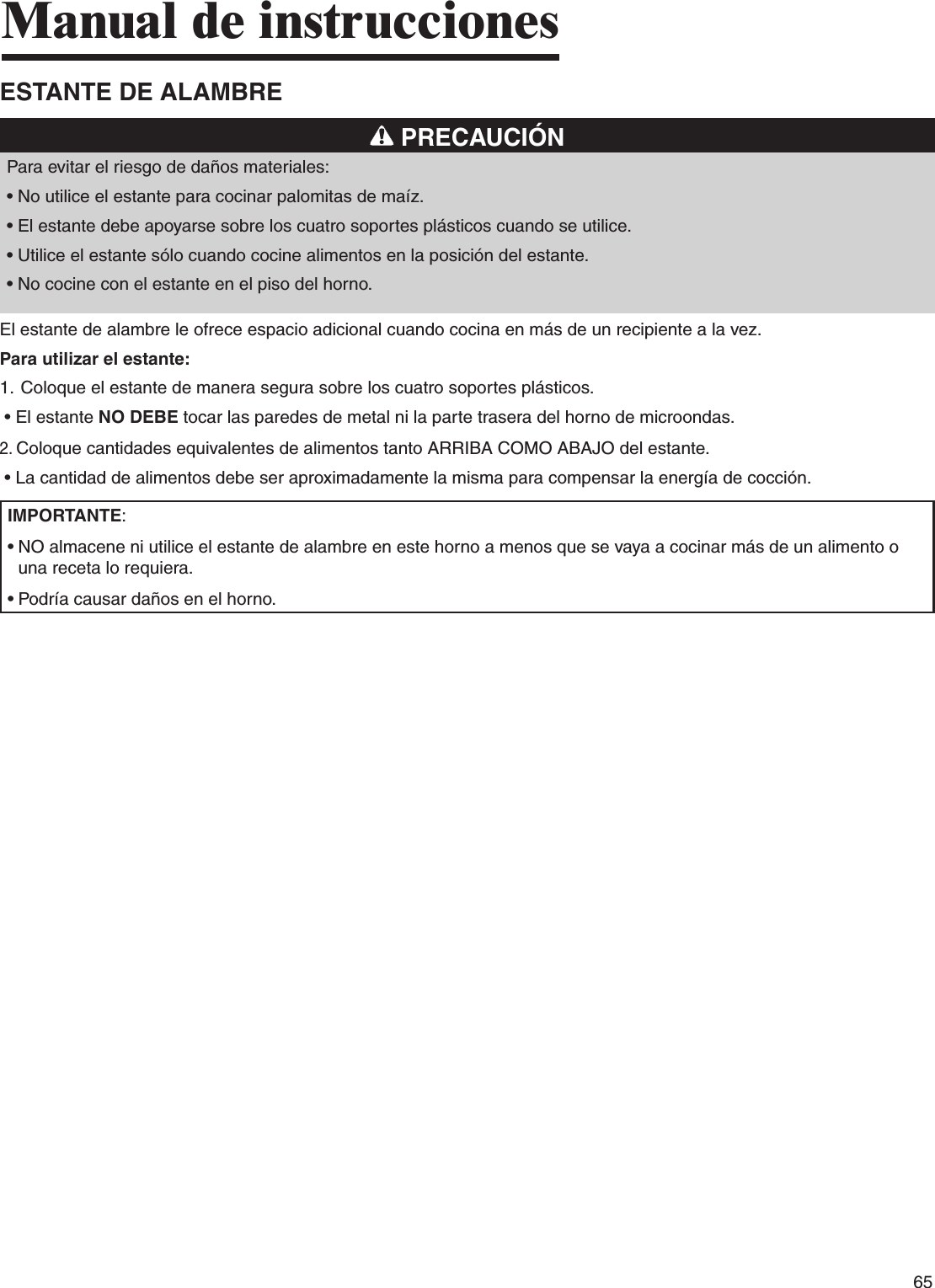65Manual de instruccionesESTANTE DE ALAMBRE PRECAUCIÓNPara evitar el riesgo de daños materiales:•  No utilice el estante para cocinar palomitas de maíz.•  El estante debe apoyarse sobre los cuatro soportes plásticos cuando se utilice.•  Utilice el estante sólo cuando cocine alimentos en la posición del estante.•  No cocine con el estante en el piso del horno.El estante de alambre le ofrece espacio adicional cuando cocina en más de un recipiente a la vez. Para utilizar el estante:1.  Coloque el estante de manera segura sobre los cuatro soportes plásticos. •  El estante NO DEBE tocar las paredes de metal ni la parte trasera del horno de microondas.2.  Coloque cantidades equivalentes de alimentos tanto ARRIBA COMO ABAJO del estante. •  La cantidad de alimentos debe ser aproximadamente la misma para compensar la energía de cocción.IMPORTANTE:•  NO almacene ni utilice el estante de alambre en este horno a menos que se vaya a cocinar más de un alimento o una receta lo requiera.•  Podría causar daños en el horno.