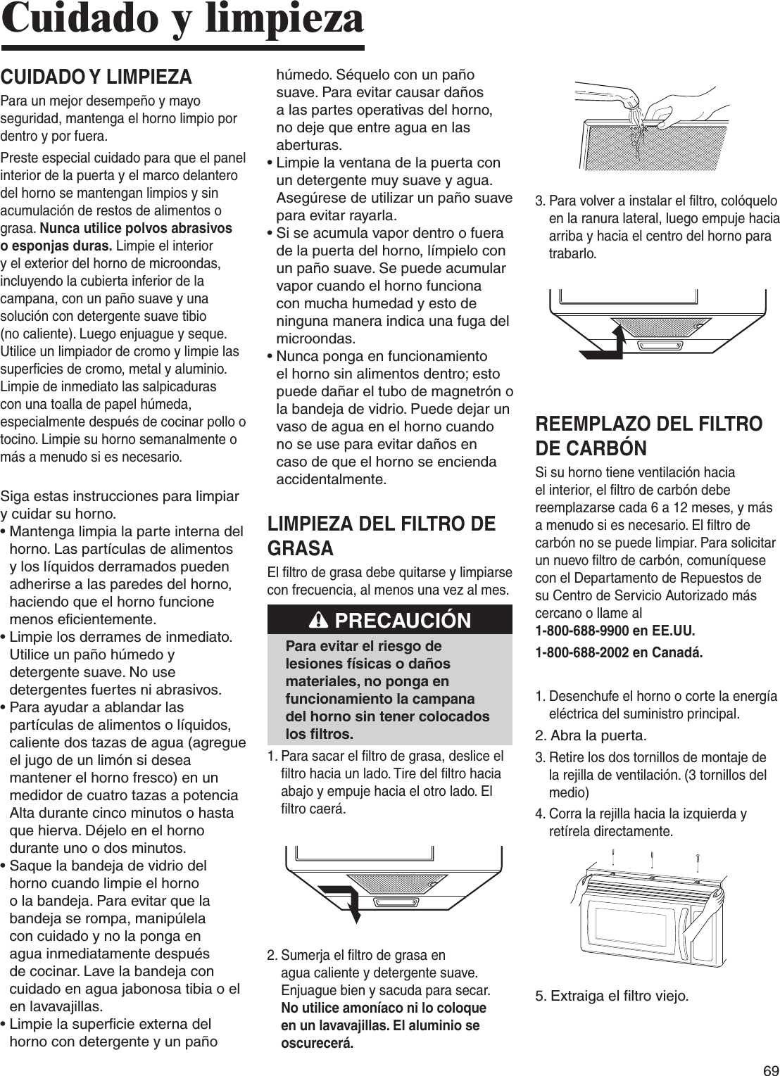 69CUIDADO Y LIMPIEZAPara un mejor desempeño y mayo seguridad, mantenga el horno limpio por dentro y por fuera.Preste especial cuidado para que el panel interior de la puerta y el marco delantero del horno se mantengan limpios y sin acumulación de restos de alimentos o grasa. Nunca utilice polvos abrasivos o esponjas duras. Limpie el interior y el exterior del horno de microondas, incluyendo la cubierta inferior de la campana, con un paño suave y una solución con detergente suave tibio (no caliente). Luego enjuague y seque. Utilice un limpiador de cromo y limpie las superficies de cromo, metal y aluminio. Limpie de inmediato las salpicaduras con una toalla de papel húmeda, especialmente después de cocinar pollo o tocino. Limpie su horno semanalmente o más a menudo si es necesario.Siga estas instrucciones para limpiar y cuidar su horno.•  Mantenga limpia la parte interna del horno. Las partículas de alimentos y los líquidos derramados pueden adherirse a las paredes del horno, haciendo que el horno funcione menos eficientemente.•  Limpie los derrames de inmediato. Utilice un paño húmedo y detergente suave. No use detergentes fuertes ni abrasivos. •  Para ayudar a ablandar las partículas de alimentos o líquidos, caliente dos tazas de agua (agregue el jugo de un limón si desea mantener el horno fresco) en un medidor de cuatro tazas a potencia Alta durante cinco minutos o hasta que hierva. Déjelo en el horno durante uno o dos minutos. •  Saque la bandeja de vidrio del horno cuando limpie el horno o la bandeja. Para evitar que la bandeja se rompa, manipúlela con cuidado y no la ponga en agua inmediatamente después de cocinar. Lave la bandeja con cuidado en agua jabonosa tibia o el en lavavajillas. •  Limpie la superficie externa del horno con detergente y un paño húmedo. Séquelo con un paño suave. Para evitar causar daños a las partes operativas del horno, no deje que entre agua en las aberturas.•  Limpie la ventana de la puerta con un detergente muy suave y agua. Asegúrese de utilizar un paño suave para evitar rayarla.•  Si se acumula vapor dentro o fuera de la puerta del horno, límpielo con un paño suave. Se puede acumular vapor cuando el horno funciona con mucha humedad y esto de ninguna manera indica una fuga del microondas.•  Nunca ponga en funcionamiento el horno sin alimentos dentro; esto puede dañar el tubo de magnetrón o la bandeja de vidrio. Puede dejar un vaso de agua en el horno cuando no se use para evitar daños en caso de que el horno se encienda accidentalmente.LIMPIEZA DEL FILTRO DE GRASAEl filtro de grasa debe quitarse y limpiarse con frecuencia, al menos una vez al mes. PRECAUCIÓNPara evitar el riesgo de lesiones físicas o daños materiales, no ponga en funcionamiento la campana del horno sin tener colocados los filtros.1.  Para sacar el filtro de grasa, deslice el filtro hacia un lado. Tire del filtro hacia abajo y empuje hacia el otro lado. El filtro caerá.2.  Sumerja el filtro de grasa en agua caliente y detergente suave. Enjuague bien y sacuda para secar. No utilice amoníaco ni lo coloque en un lavavajillas. El aluminio se oscurecerá.3.  Para volver a instalar el filtro, colóquelo en la ranura lateral, luego empuje hacia arriba y hacia el centro del horno para trabarlo.REEMPLAZO DEL FILTRO DE CARBÓN Si su horno tiene ventilación hacia el interior, el filtro de carbón debe reemplazarse cada 6 a 12 meses, y más a menudo si es necesario. El filtro de carbón no se puede limpiar. Para solicitar un nuevo filtro de carbón, comuníquese con el Departamento de Repuestos de su Centro de Servicio Autorizado más cercano o llame al  1-800-688-9900 en EE.UU. 1-800-688-2002 en Canadá.1.  Desenchufe el horno o corte la energía eléctrica del suministro principal.2. Abra la puerta.3.  Retire los dos tornillos de montaje de la rejilla de ventilación. (3 tornillos del medio)4.  Corra la rejilla hacia la izquierda y retírela directamente.5.  Extraiga el filtro viejo.Cuidado y limpieza