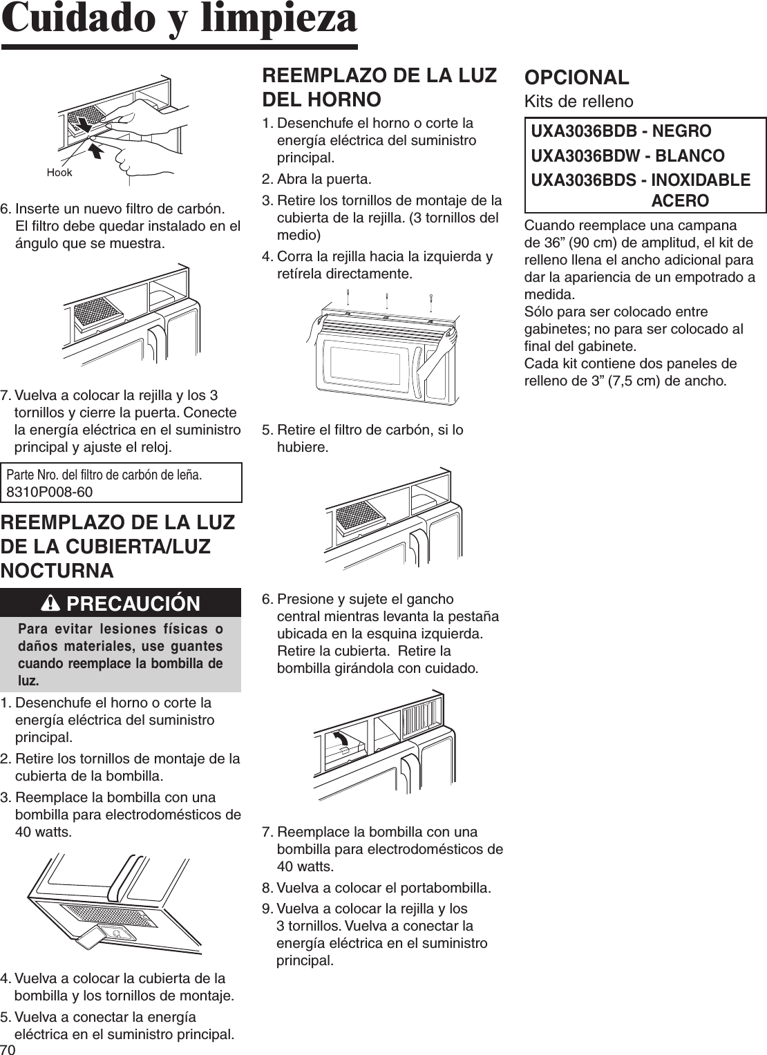 706.  Inserte un nuevo filtro de carbón. El filtro debe quedar instalado en el ángulo que se muestra.7.  Vuelva a colocar la rejilla y los 3 tornillos y cierre la puerta. Conecte la energía eléctrica en el suministro principal y ajuste el reloj.Parte Nro. del filtro de carbón de leña. 8310P008-60REEMPLAZO DE LA LUZ DE LA CUBIERTA/LUZ NOCTURNA PRECAUCIÓNPara  evitar  lesiones  físicas  o daños materiales, use  guantes cuando reemplace la bombilla de luz.1.  Desenchufe el horno o corte la energía eléctrica del suministro principal.2.  Retire los tornillos de montaje de la cubierta de la bombilla.3.  Reemplace la bombilla con una bombilla para electrodomésticos de 40 watts.4.  Vuelva a colocar la cubierta de la bombilla y los tornillos de montaje.5.  Vuelva a conectar la energía eléctrica en el suministro principal.REEMPLAZO DE LA LUZ DEL HORNO1.  Desenchufe el horno o corte la energía eléctrica del suministro principal.2. Abra la puerta.3.  Retire los tornillos de montaje de la cubierta de la rejilla. (3 tornillos del medio)4.  Corra la rejilla hacia la izquierda y retírela directamente.5.  Retire el filtro de carbón, si lo hubiere.6.  Presione y sujete el gancho central mientras levanta la pestaña ubicada en la esquina izquierda.  Retire la cubierta.  Retire la bombilla girándola con cuidado.7.  Reemplace la bombilla con una bombilla para electrodomésticos de 40 watts.8. Vuelva a colocar el portabombilla.9.  Vuelva a colocar la rejilla y los 3 tornillos. Vuelva a conectar la energía eléctrica en el suministro principal.Cuidado y limpiezaOPCIONALKits de rellenoUXA3036BDB - NEGROUXA3036BDW - BLANCOUXA3036BDS -  INOXIDABLE ACEROCuando reemplace una campana de 36” (90 cm) de amplitud, el kit de relleno llena el ancho adicional para dar la apariencia de un empotrado a medida.Sólo para ser colocado entre gabinetes; no para ser colocado al final del gabinete.Cada kit contiene dos paneles de relleno de 3” (7,5 cm) de ancho.
