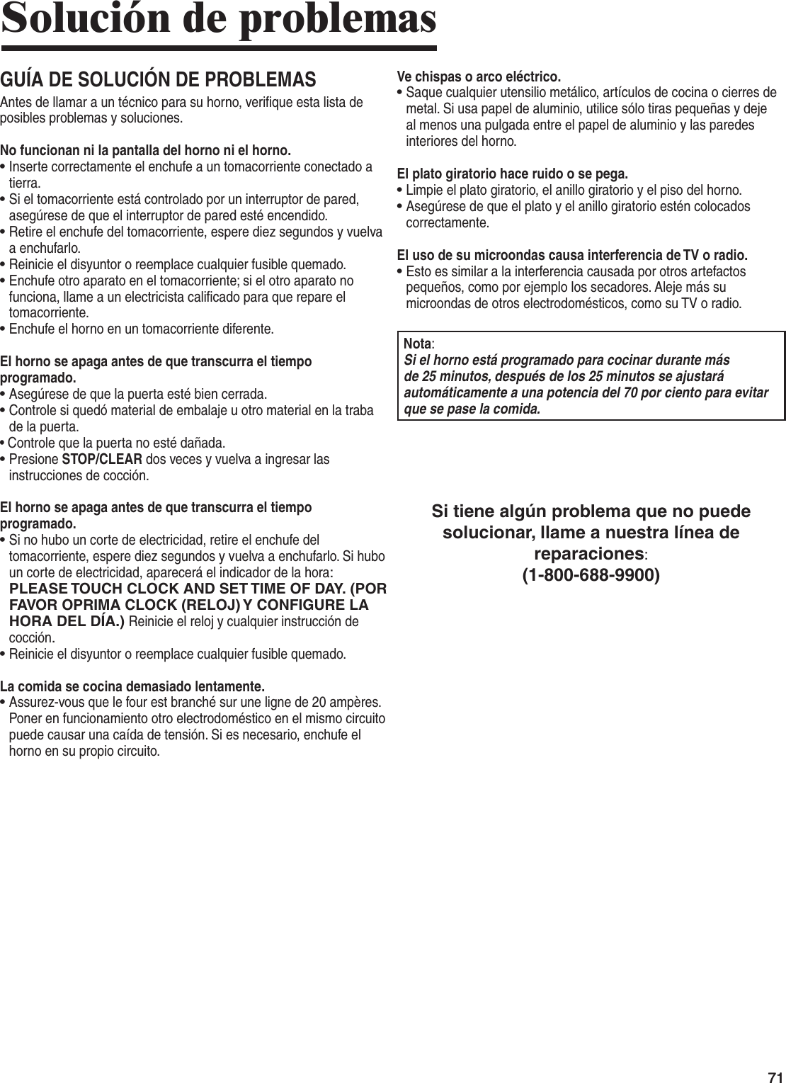 7171Solución de problemasGUÍA DE SOLUCIÓN DE PROBLEMASAntes de llamar a un técnico para su horno, verifique esta lista de posibles problemas y soluciones.No funcionan ni la pantalla del horno ni el horno.•  Inserte correctamente el enchufe a un tomacorriente conectado a tierra. •  Si el tomacorriente está controlado por un interruptor de pared, asegúrese de que el interruptor de pared esté encendido. •  Retire el enchufe del tomacorriente, espere diez segundos y vuelva a enchufarlo. •  Reinicie el disyuntor o reemplace cualquier fusible quemado.•  Enchufe otro aparato en el tomacorriente; si el otro aparato no funciona, llame a un electricista calificado para que repare el tomacorriente. •  Enchufe el horno en un tomacorriente diferente.El horno se apaga antes de que transcurra el tiempo programado.•  Asegúrese de que la puerta esté bien cerrada.•  Controle si quedó material de embalaje u otro material en la traba de la puerta. •  Controle que la puerta no esté dañada.•  Presione STOP/CLEAR dos veces y vuelva a ingresar las instrucciones de cocción.El horno se apaga antes de que transcurra el tiempo programado.•  Si no hubo un corte de electricidad, retire el enchufe del tomacorriente, espere diez segundos y vuelva a enchufarlo. Si hubo un corte de electricidad, aparecerá el indicador de la hora:  PLEASE TOUCH CLOCK AND SET TIME OF DAY. (POR FAVOR OPRIMA CLOCK (RELOJ) Y CONFIGURE LA HORA DEL DÍA.) Reinicie el reloj y cualquier instrucción de cocción. •  Reinicie el disyuntor o reemplace cualquier fusible quemado.La comida se cocina demasiado lentamente.•  Assurez-vous que le four est branché sur une ligne de 20 ampères.  Poner en funcionamiento otro electrodoméstico en el mismo circuito puede causar una caída de tensión. Si es necesario, enchufe el horno en su propio circuito.Ve chispas o arco eléctrico.•  Saque cualquier utensilio metálico, artículos de cocina o cierres de metal. Si usa papel de aluminio, utilice sólo tiras pequeñas y deje al menos una pulgada entre el papel de aluminio y las paredes interiores del horno.El plato giratorio hace ruido o se pega.•  Limpie el plato giratorio, el anillo giratorio y el piso del horno. •  Asegúrese de que el plato y el anillo giratorio estén colocados correctamente.El uso de su microondas causa interferencia de TV o radio.•  Esto es similar a la interferencia causada por otros artefactos pequeños, como por ejemplo los secadores. Aleje más su microondas de otros electrodomésticos, como su TV o radio.Nota:Si el horno está programado para cocinar durante más de 25 minutos, después de los 25 minutos se ajustará automáticamente a una potencia del 70 por ciento para evitar que se pase la comida.Si tiene algún problema que no puede solucionar, llame a nuestra línea de reparaciones:(1-800-688-9900)