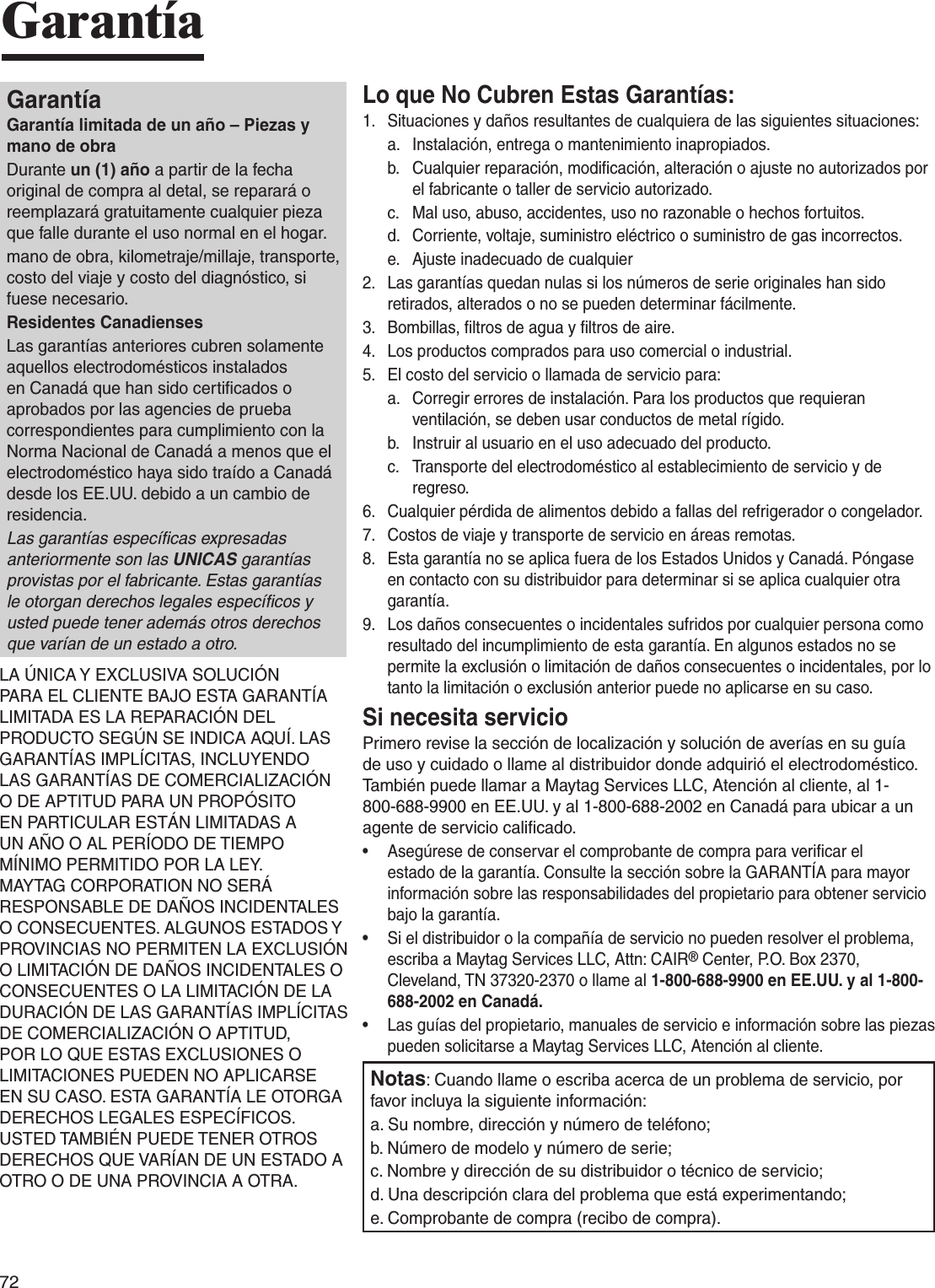 72GarantíaGarantíaGarantía limitada de un año – Piezas y mano de obraDurante un (1) año a partir de la fecha original de compra al detal, se reparará o reemplazará gratuitamente cualquier pieza que falle durante el uso normal en el hogar.mano de obra, kilometraje/millaje, transporte, costo del viaje y costo del diagnóstico, si fuese necesario.Residentes CanadiensesLas garantías anteriores cubren solamente aquellos electrodomésticos instalados en Canadá que han sido certiﬁcados o aprobados por las agencies de prueba correspondientes para cumplimiento con la Norma Nacional de Canadá a menos que el electrodoméstico haya sido traído a Canadá desde los EE.UU. debido a un cambio de residencia.Las garantías especíﬁcas expresadas anteriormente son las UNICAS garantías provistas por el fabricante. Estas garantías le otorgan derechos legales especíﬁcos y usted puede tener además otros derechos que varían de un estado a otro.LA ÚNICA Y EXCLUSIVA SOLUCIÓN PARA EL CLIENTE BAJO ESTA GARANTÍA LIMITADA ES LA REPARACIÓN DEL PRODUCTO SEGÚN SE INDICA AQUÍ. LAS GARANTÍAS IMPLÍCITAS, INCLUYENDO LAS GARANTÍAS DE COMERCIALIZACIÓN O DE APTITUD PARA UN PROPÓSITO EN PARTICULAR ESTÁN LIMITADAS A UN AÑO O AL PERÍODO DE TIEMPO MÍNIMO PERMITIDO POR LA LEY. MAYTAG CORPORATION NO SERÁ RESPONSABLE DE DAÑOS INCIDENTALES O CONSECUENTES. ALGUNOS ESTADOS Y PROVINCIAS NO PERMITEN LA EXCLUSIÓN O LIMITACIÓN DE DAÑOS INCIDENTALES O CONSECUENTES O LA LIMITACIÓN DE LA DURACIÓN DE LAS GARANTÍAS IMPLÍCITAS DE COMERCIALIZACIÓN O APTITUD, POR LO QUE ESTAS EXCLUSIONES O LIMITACIONES PUEDEN NO APLICARSE EN SU CASO. ESTA GARANTÍA LE OTORGA DERECHOS LEGALES ESPECÍFICOS. USTED TAMBIÉN PUEDE TENER OTROS DERECHOS QUE VARÍAN DE UN ESTADO A OTRO O DE UNA PROVINCIA A OTRA.Lo que No Cubren Estas Garantías:1.  Situaciones y daños resultantes de cualquiera de las siguientes situaciones:a.   Instalación, entrega o mantenimiento inapropiados.b.   Cualquier reparación, modiﬁcación, alteración o ajuste no autorizados por el fabricante o taller de servicio autorizado.c.   Mal uso, abuso, accidentes, uso no razonable o hechos fortuitos.d.   Corriente, voltaje, suministro eléctrico o suministro de gas incorrectos.e.   Ajuste inadecuado de cualquier2.   Las garantías quedan nulas si los números de serie originales han sido retirados, alterados o no se pueden determinar fácilmente.3.   Bombillas, ﬁltros de agua y ﬁltros de aire.4.   Los productos comprados para uso comercial o industrial.5.   El costo del servicio o llamada de servicio para:a.   Corregir errores de instalación. Para los productos que requieran ventilación, se deben usar conductos de metal rígido.b.   Instruir al usuario en el uso adecuado del producto.c.   Transporte del electrodoméstico al establecimiento de servicio y de regreso.6.   Cualquier pérdida de alimentos debido a fallas del refrigerador o congelador.7.   Costos de viaje y transporte de servicio en áreas remotas.8.   Esta garantía no se aplica fuera de los Estados Unidos y Canadá. Póngase en contacto con su distribuidor para determinar si se aplica cualquier otra garantía.9.  Los daños consecuentes o incidentales sufridos por cualquier persona como resultado del incumplimiento de esta garantía. En algunos estados no se permite la exclusión o limitación de daños consecuentes o incidentales, por lo tanto la limitación o exclusión anterior puede no aplicarse en su caso.Si necesita servicioPrimero revise la sección de localización y solución de averías en su guía de uso y cuidado o llame al distribuidor donde adquirió el electrodoméstico. También puede llamar a Maytag Services LLC, Atención al cliente, al 1-800-688-9900 en EE.UU. y al 1-800-688-2002 en Canadá para ubicar a un agente de servicio caliﬁcado.•   Asegúrese de conservar el comprobante de compra para veriﬁcar el estado de la garantía. Consulte la sección sobre la GARANTÍA para mayor información sobre las responsabilidades del propietario para obtener servicio bajo la garantía.•   Si el distribuidor o la compañía de servicio no pueden resolver el problema, escriba a Maytag Services LLC, Attn: CAIR® Center, P.O. Box 2370, Cleveland, TN 37320-2370 o llame al 1-800-688-9900 en EE.UU. y al 1-800-688-2002 en Canadá.•   Las guías del propietario, manuales de servicio e información sobre las piezas pueden solicitarse a Maytag Services LLC, Atención al cliente.Notas: Cuando llame o escriba acerca de un problema de servicio, por favor incluya la siguiente información:a. Su nombre, dirección y número de teléfono;b. Número de modelo y número de serie;c. Nombre y dirección de su distribuidor o técnico de servicio;d. Una descripción clara del problema que está experimentando;e. Comprobante de compra (recibo de compra).