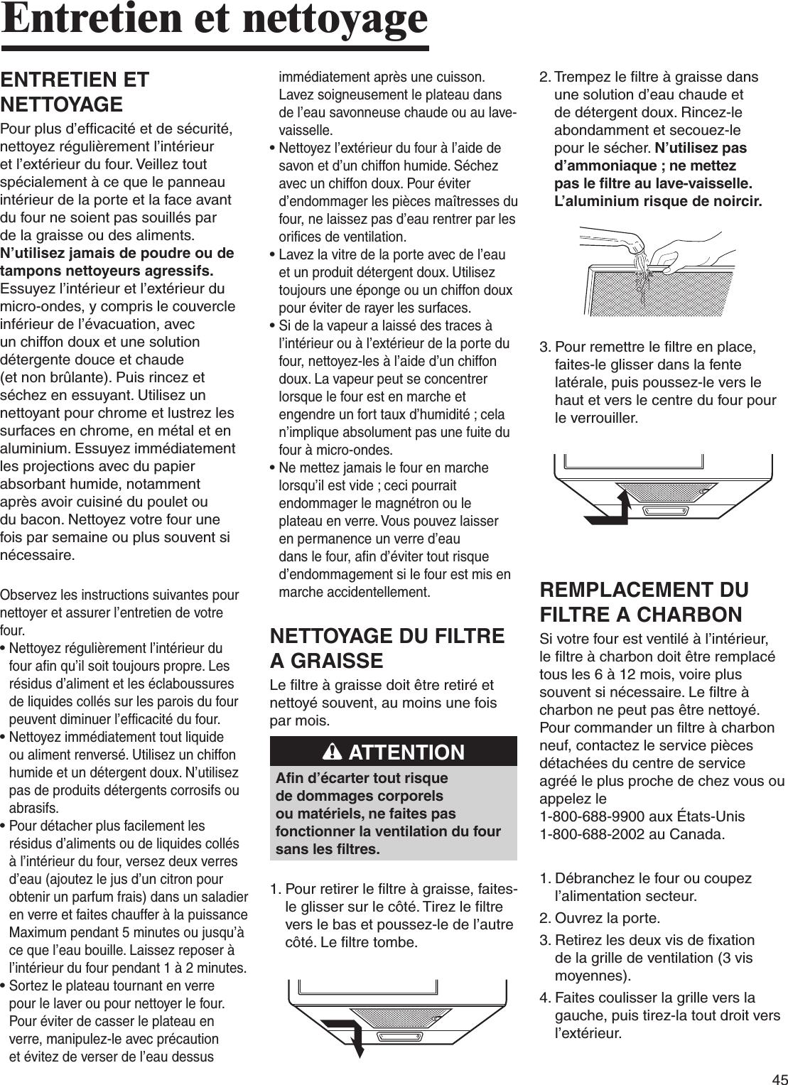 45Entretien et nettoyageENTRETIEN ET NETTOYAGEPour plus d’efficacité et de sécurité, nettoyez régulièrement l’intérieur et l’extérieur du four. Veillez tout spécialement à ce que le panneau intérieur de la porte et la face avant du four ne soient pas souillés par de la graisse ou des aliments. N’utilisez jamais de poudre ou de tampons nettoyeurs agressifs. Essuyez l’intérieur et l’extérieur du micro-ondes, y compris le couvercle inférieur de l’évacuation, avec un chiffon doux et une solution détergente douce et chaude (et non brûlante). Puis rincez et séchez en essuyant. Utilisez un nettoyant pour chrome et lustrez les surfaces en chrome, en métal et en aluminium. Essuyez immédiatement les projections avec du papier absorbant humide, notamment après avoir cuisiné du poulet ou du bacon. Nettoyez votre four une fois par semaine ou plus souvent si nécessaire.Observez les instructions suivantes pour nettoyer et assurer l’entretien de votre four.•  Nettoyez régulièrement l’intérieur du four afin qu’il soit toujours propre. Les résidus d’aliment et les éclaboussures de liquides collés sur les parois du four peuvent diminuer l’efficacité du four.•  Nettoyez immédiatement tout liquide ou aliment renversé. Utilisez un chiffon humide et un détergent doux. N’utilisez pas de produits détergents corrosifs ou abrasifs. •  Pour détacher plus facilement les résidus d’aliments ou de liquides collés à l’intérieur du four, versez deux verres d’eau (ajoutez le jus d’un citron pour obtenir un parfum frais) dans un saladier en verre et faites chauffer à la puissance Maximum pendant 5 minutes ou jusqu’à ce que l’eau bouille. Laissez reposer à l’intérieur du four pendant 1 à 2 minutes. •  Sortez le plateau tournant en verre pour le laver ou pour nettoyer le four. Pour éviter de casser le plateau en verre, manipulez-le avec précaution et évitez de verser de l’eau dessus immédiatement après une cuisson. Lavez soigneusement le plateau dans de l’eau savonneuse chaude ou au lave-vaisselle. •  Nettoyez l’extérieur du four à l’aide de savon et d’un chiffon humide. Séchez avec un chiffon doux. Pour éviter d’endommager les pièces maîtresses du four, ne laissez pas d’eau rentrer par les orifices de ventilation.•   Lavez la vitre de la porte avec de l’eau et un produit détergent doux. Utilisez toujours une éponge ou un chiffon doux pour éviter de rayer les surfaces.•  Si de la vapeur a laissé des traces à l’intérieur ou à l’extérieur de la porte du four, nettoyez-les à l’aide d’un chiffon doux. La vapeur peut se concentrer lorsque le four est en marche et engendre un fort taux d’humidité ; cela n’implique absolument pas une fuite du four à micro-ondes.•   Ne mettez jamais le four en marche lorsqu’il est vide ; ceci pourrait endommager le magnétron ou le plateau en verre. Vous pouvez laisser en permanence un verre d’eau dans le four, afin d’éviter tout risque d’endommagement si le four est mis en marche accidentellement.NETTOYAGE DU FILTRE A GRAISSELe filtre à graisse doit être retiré et nettoyé souvent, au moins une fois par mois. ATTENTIONAfin d’écarter tout risque de dommages corporels ou matériels, ne faites pas fonctionner la ventilation du four sans les filtres.1.  Pour retirer le filtre à graisse, faites-le glisser sur le côté. Tirez le filtre vers le bas et poussez-le de l’autre côté. Le filtre tombe.2.  Trempez le filtre à graisse dans une solution d’eau chaude et de détergent doux. Rincez-le abondamment et secouez-le pour le sécher. N’utilisez pas d’ammoniaque ; ne mettez pas le filtre au lave-vaisselle. L’aluminium risque de noircir.3.  Pour remettre le filtre en place, faites-le glisser dans la fente latérale, puis poussez-le vers le haut et vers le centre du four pour le verrouiller.REMPLACEMENT DU FILTRE A CHARBONSi votre four est ventilé à l’intérieur, le filtre à charbon doit être remplacé tous les 6 à 12 mois, voire plus souvent si nécessaire. Le filtre à charbon ne peut pas être nettoyé. Pour commander un filtre à charbon neuf, contactez le service pièces détachées du centre de service agréé le plus proche de chez vous ou appelez le  1-800-688-9900 aux États-Unis  1-800-688-2002 au Canada.1.  Débranchez le four ou coupez l’alimentation secteur.2. Ouvrez la porte.3.  Retirez les deux vis de fixation de la grille de ventilation (3 vis moyennes).4.  Faites coulisser la grille vers la gauche, puis tirez-la tout droit vers l’extérieur.