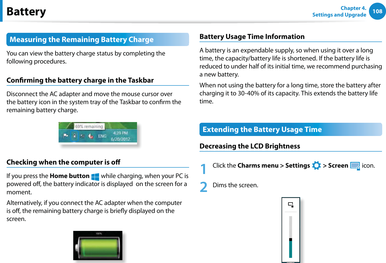 108Chapter 4. Settings and UpgradeBatteryMeasuring the Remaining Battery ChargeYou can view the battery charge status by completing the following procedures.Conrming the battery charge in the TaskbarDisconnect the AC adapter and move the mouse cursor over the battery icon in the system tray of the Taskbar to conrm the remaining battery charge.Checking when the computer is oIf you press the Home button  while charging, when your PC is powered o, the battery indicator is displayed  on the screen for a moment.Alternatively, if you connect the AC adapter when the computer is o, the remaining battery charge is briey displayed on the screen.Battery Usage Time InformationA battery is an expendable supply, so when using it over a long time, the capacity/battery life is shortened. If the battery life is reduced to under half of its initial time, we recommend purchasing a new battery.When not using the battery for a long time, store the battery after charging it to 30-40% of its capacity. This extends the battery life time.Extending the Battery Usage TimeDecreasing the LCD Brightness1 Click the Charms menu &gt; Settings   &gt; Screen  icon.2  Dims the screen.