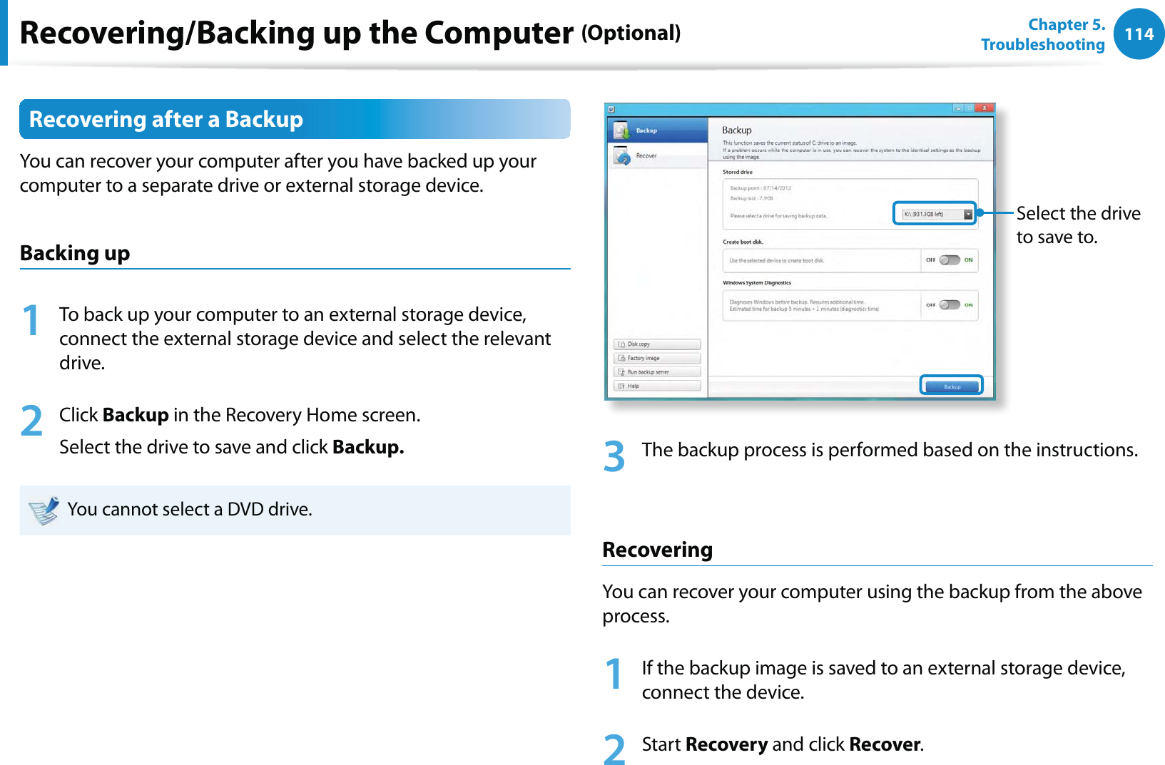 114Chapter 5.   TroubleshootingRecovering after a BackupYou can recover your computer after you have backed up your computer to a separate drive or external storage device.Backing up1  To back up your computer to an external storage device, connect the external storage device and select the relevant drive. 2 Click Backup in the Recovery Home screen.Select the drive to save and click Backup.  You cannot select a DVD drive.Select the drive to save to.3  The backup process is performed based on the instructions.RecoveringYou can recover your computer using the backup from the above process.1  If the backup image is saved to an external storage device, connect the device.2 Start Recovery and click Recover.Recovering/Backing up the Computer (Optional)