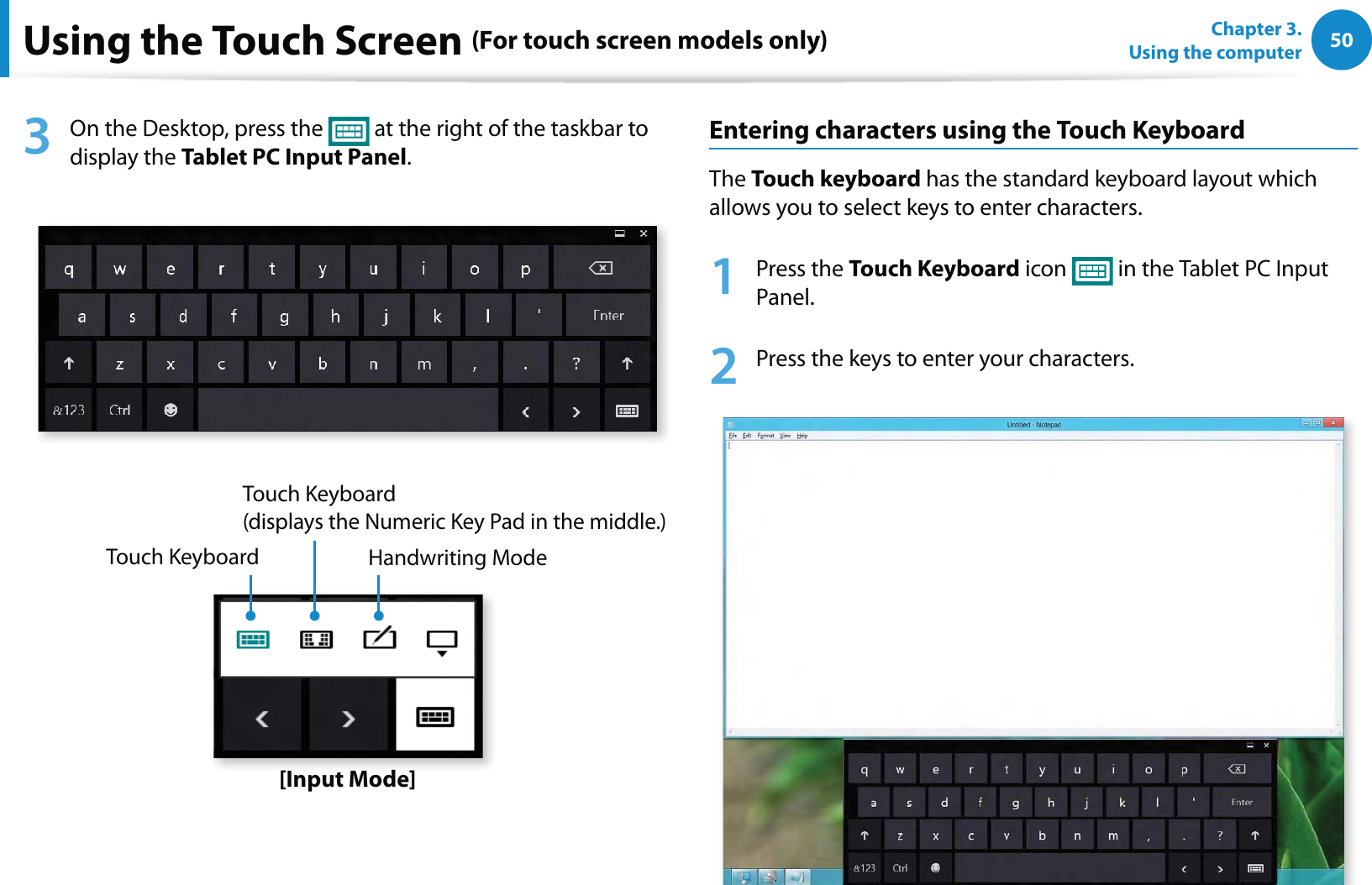50Chapter 3.  Using the computerUsing the Touch Screen (For touch screen models only)3  On the Desktop, press the   at the right of the taskbar to display the Tablet PC Input Panel.Touch KeyboardTouch Keyboard  (displays the Numeric Key Pad in the middle.)Handwriting Mode[Input Mode]Entering characters using the Touch KeyboardThe Touch keyboard has the standard keyboard layout which allows you to select keys to enter characters.1 Press the Touch Keyboard icon   in the Tablet PC Input Panel.2  Press the keys to enter your characters.