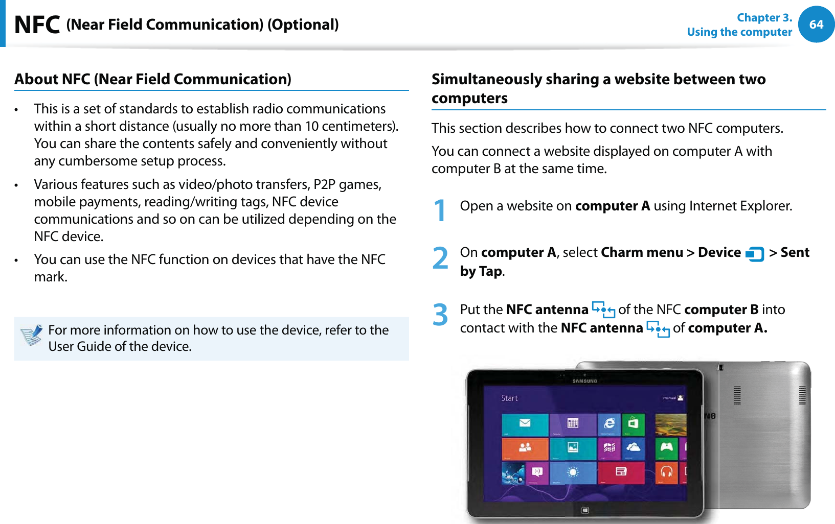 64Chapter 3.  Using the computerNFC (Near Field Communication) (Optional)About NFC (Near Field Communication)This is a set of standards to establish radio communications t within a short distance (usually no more than 10 centimeters).  You can share the contents safely and conveniently without any cumbersome setup process.Various features such as video/photo transfers, P2P games, t mobile payments, reading/writing tags, NFC device communications and so on can be utilized depending on the NFC device. You can use the NFC function on devices that have the NFC t mark.For more information on how to use the device, refer to the User Guide of the device.Simultaneously sharing a website between two computersThis section describes how to connect two NFC computers.You can connect a website displayed on computer A with computer B at the same time.1  Open a website on computer A using Internet Explorer.2 On computer A, select Charm menu &gt; Device   &gt; Sent by Tap.3 Put the NFC antenna   of the NFC computer B into contact with the NFC antenna  of computer A.