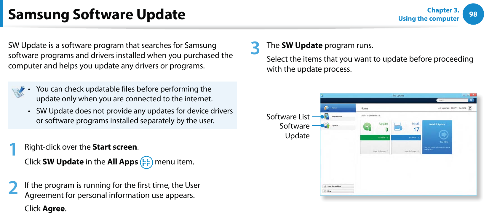 98Chapter 3.  Using the computerSamsung Software UpdateSW Update is a software program that searches for Samsung software programs and drivers installed when you purchased the computer and helps you update any drivers or programs.You can check updatable les before performing the t update only when you are connected to the internet.SW Update does not provide any updates for device drivers t or software programs installed separately by the user.1  Right-click over the Start screen.Click SW Update in the All Apps  menu item.2  If the program is running for the rst time, the User Agreement for personal information use appears. Click Agree.3 The SW Update program runs. Select the items that you want to update before proceeding with the update process.Software UpdateSoftware List