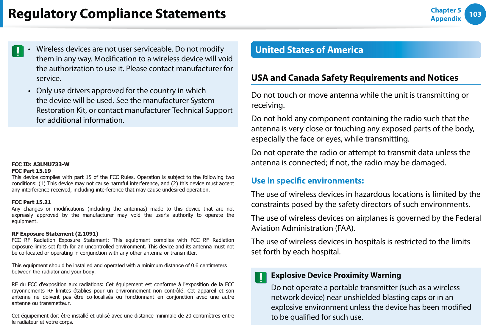 103Chapter 5 AppendixRegulatory Compliance StatementsWireless devices are not user serviceable. Do not modify tthem in any way. Modication to a wireless device will void the authorization to use it. Please contact manufacturer for service.Only use drivers approved for the country in which tthe device will be used. See the manufacturer System Restoration Kit, or contact manufacturer Technical Support for additional information.United States of AmericaUSA and Canada Safety Requirements and NoticesDo not touch or move antenna while the unit is transmitting or receiving.Do not hold any component containing the radio such that the antenna is very close or touching any exposed parts of the body, especially the face or eyes, while transmitting.Do not operate the radio or attempt to transmit data unless the antenna is connected; if not, the radio may be damaged.Use in specic environments:The use of wireless devices in hazardous locations is limited by the constraints posed by the safety directors of such environments.The use of wireless devices on airplanes is governed by the Federal Aviation Administration (FAA).The use of wireless devices in hospitals is restricted to the limits set forth by each hospital.Explosive Device Proximity WarningDo not operate a portable transmitter (such as a wireless network device) near unshielded blasting caps or in an explosive environment unless the device has been modied to be qualied for such use.FCC ID: A3LMU733-W FCC Part 15.19  This device complies with part 15 of the FCC Rules. Operation is subject to the following two conditions: (1) This device may not cause harmful interference, and (2) this device must accept any interference received, including interference that may cause undesired operation.  FCC Part 15.21  Any changes or modifications (including the antennas) made to this device that are not expressly approved by the manufacturer may void the user&apos;s authority to operate theequipment.  RF Exposure Statement (2.1091) FCC RF Radiation Exposure Statement: This equipment complies with FCC RF Radiationexposure limits set forth for an uncontrolled environment. This device and its antenna must not be co-located or operating in conjunction with any other antenna or transmitter.  This equipment should be installed and operated with a minimum distance of 0.6 centimeters between the radiator and your body.  RF du FCC d&apos;exposition aux radiations: Cet équipement est conforme à l&apos;exposition de la FCCrayonnements RF limites établies pour un environnement non contrôlé. Cet appareil et sonantenne ne doivent pas être co-localisés ou fonctionnant en conjonction avec une autre antenne ou transmetteur.   Cet équipement doit être installé et utilisé avec une distance minimale de 20 centimètres entre le radiateur et votre corps.  