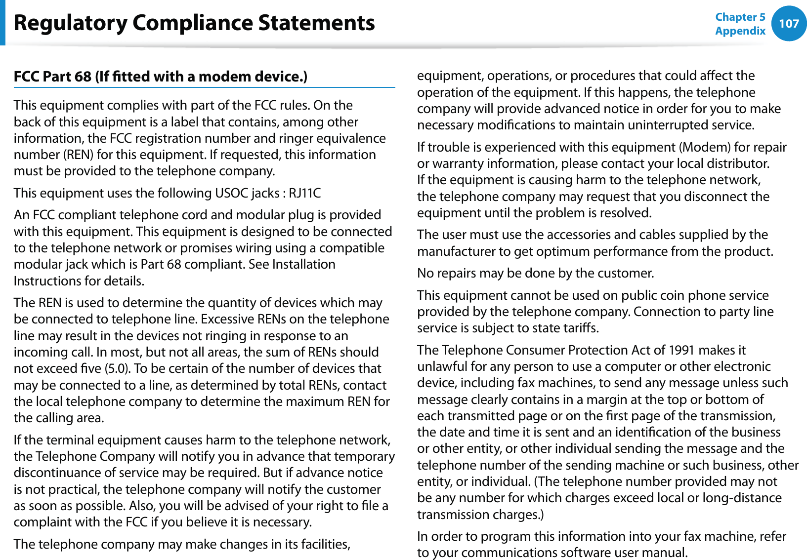 107Chapter 5 AppendixFCC Part 68 (If tted with a modem device.)This equipment complies with part of the FCC rules. On the back of this equipment is a label that contains, among other information, the FCC registration number and ringer equivalence number (REN) for this equipment. If requested, this information must be provided to the telephone company.This equipment uses the following USOC jacks : RJ11CAn FCC compliant telephone cord and modular plug is provided with this equipment. This equipment is designed to be connected to the telephone network or promises wiring using a compatible modular jack which is Part 68 compliant. See Installation Instructions for details.The REN is used to determine the quantity of devices which may be connected to telephone line. Excessive RENs on the telephone line may result in the devices not ringing in response to an incoming call. In most, but not all areas, the sum of RENs should not exceed ve (5.0). To be certain of the number of devices that may be connected to a line, as determined by total RENs, contact the local telephone company to determine the maximum REN for the calling area.If the terminal equipment causes harm to the telephone network, the Telephone Company will notify you in advance that temporary discontinuance of service may be required. But if advance notice is not practical, the telephone company will notify the customer as soon as possible. Also, you will be advised of your right to le a complaint with the FCC if you believe it is necessary.The telephone company may make changes in its facilities, equipment, operations, or procedures that could aect the operation of the equipment. If this happens, the telephone company will provide advanced notice in order for you to make necessary modications to maintain uninterrupted service.If trouble is experienced with this equipment (Modem) for repair or warranty information, please contact your local distributor. If the equipment is causing harm to the telephone network, the telephone company may request that you disconnect the equipment until the problem is resolved.The user must use the accessories and cables supplied by the manufacturer to get optimum performance from the product.No repairs may be done by the customer.This equipment cannot be used on public coin phone service provided by the telephone company. Connection to party line service is subject to state taris.The Telephone Consumer Protection Act of 1991 makes it unlawful for any person to use a computer or other electronic device, including fax machines, to send any message unless such message clearly contains in a margin at the top or bottom of each transmitted page or on the rst page of the transmission, the date and time it is sent and an identication of the business or other entity, or other individual sending the message and the telephone number of the sending machine or such business, other entity, or individual. (The telephone number provided may not be any number for which charges exceed local or long-distance transmission charges.)In order to program this information into your fax machine, refer to your communications software user manual.Regulatory Compliance Statements