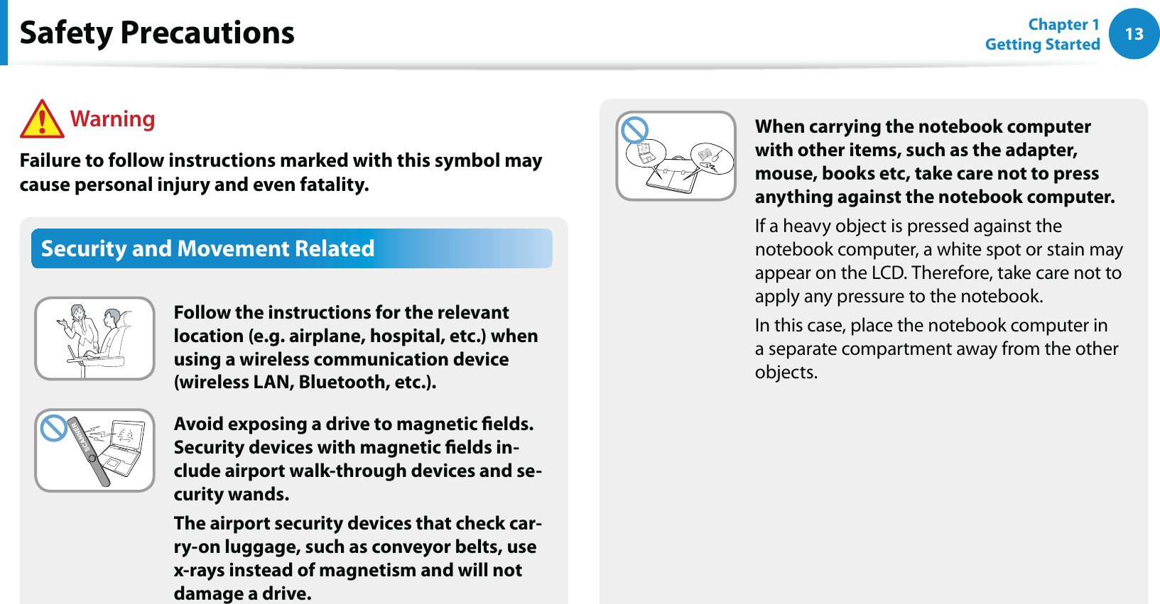 13Chapter 1 Getting StartedWhen carrying the notebook computer with other items, such as the adapter, mouse, books etc, take care not to press anything against the notebook computer.If a heavy object is pressed against the notebook computer, a white spot or stain may appear on the LCD. Therefore, take care not to apply any pressure to the notebook.In this case, place the notebook computer in a separate compartment away from the other objects.Security and Movement RelatedFollow the instructions for the relevant location (e.g. airplane, hospital, etc.) when using a wireless communication device (wireless LAN, Bluetooth, etc.).Avoid exposing a drive to magnetic elds. Security devices with magnetic elds in-clude airport walk-through devices and se-curity wands.The airport security devices that check car-ry-on luggage, such as conveyor belts, use x-rays instead of magnetism and will not damage a drive.Safety Precautions WarningFailure to follow instructions marked with this symbol may cause personal injury and even fatality.