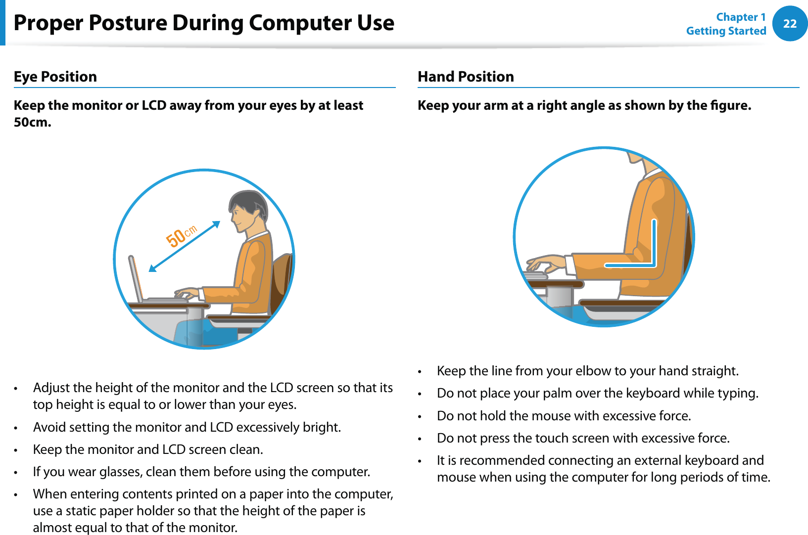 22Chapter 1 Getting StartedProper Posture During Computer UseEye PositionKeep the monitor or LCD away from your eyes by at least 50cm.Adjust the height of the monitor and the LCD screen so that its t top height is equal to or lower than your eyes.Avoid setting the monitor and LCD excessively bright.t Keep the monitor and LCD screen clean.t If you wear glasses, clean them before using the computer.t When entering contents printed on a paper into the computer, t use a static paper holder so that the height of the paper is almost equal to that of the monitor.Hand PositionKeep your arm at a right angle as shown by the gure.Keep the line from your elbow to your hand straight.t Do not place your palm over the keyboard while typing.t Do not hold the mouse with excessive force.t Do not press the touch screen with excessive force.t It is recommended connecting an external keyboard and t mouse when using the computer for long periods of time.