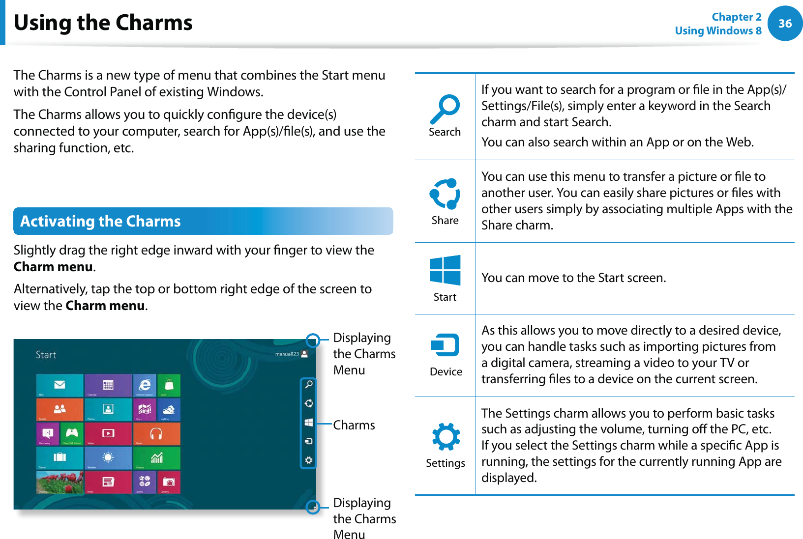 36Chapter 2 Using Windows 8  The Charms is a new type of menu that combines the Start menu with the Control Panel of existing Windows. The Charms allows you to quickly congure the device(s) connected to your computer, search for App(s)/le(s), and use the sharing function, etc. Activating the Charms Slightly drag the right edge inward with your nger to view the Charm menu.Alternatively, tap the top or bottom right edge of the screen to view the Charm menu.CharmsDisplaying the Charms MenuDisplaying the Charms MenuSearchIf you want to search for a program or le in the App(s)/Settings/File(s), simply enter a keyword in the Search charm and start Search. You can also search within an App or on the Web.ShareYou can use this menu to transfer a picture or le to another user. You can easily share pictures or les with other users simply by associating multiple Apps with the Share charm.StartYou can move to the Start screen.DeviceAs this allows you to move directly to a desired device, you can handle tasks such as importing pictures from a digital camera, streaming a video to your TV or transferring les to a device on the current screen.SettingsThe Settings charm allows you to perform basic tasks such as adjusting the volume, turning o the PC, etc. If you select the Settings charm while a specic App is running, the settings for the currently running App are displayed.Using the Charms