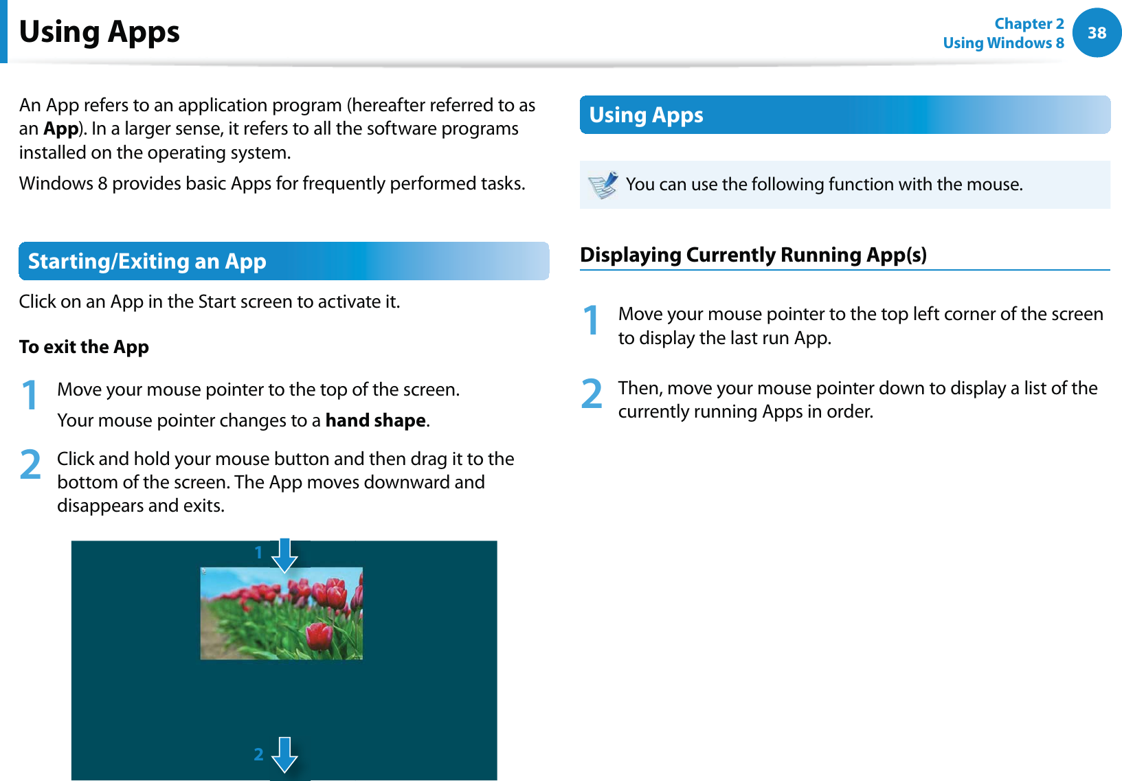 38Chapter 2 Using Windows 8  Using AppsAn App refers to an application program (hereafter referred to as an App). In a larger sense, it refers to all the software programs installed on the operating system. Windows 8 provides basic Apps for frequently performed tasks.Starting/Exiting an AppClick on an App in the Start screen to activate it. To exit the App1  Move your mouse pointer to the top of the screen.Your mouse pointer changes to a hand shape.2  Click and hold your mouse button and then drag it to the bottom of the screen. The App moves downward and disappears and exits.12Using AppsYou can use the following function with the mouse.Displaying Currently Running App(s)1  Move your mouse pointer to the top left corner of the screen to display the last run App.2  Then, move your mouse pointer down to display a list of the currently running Apps in order.