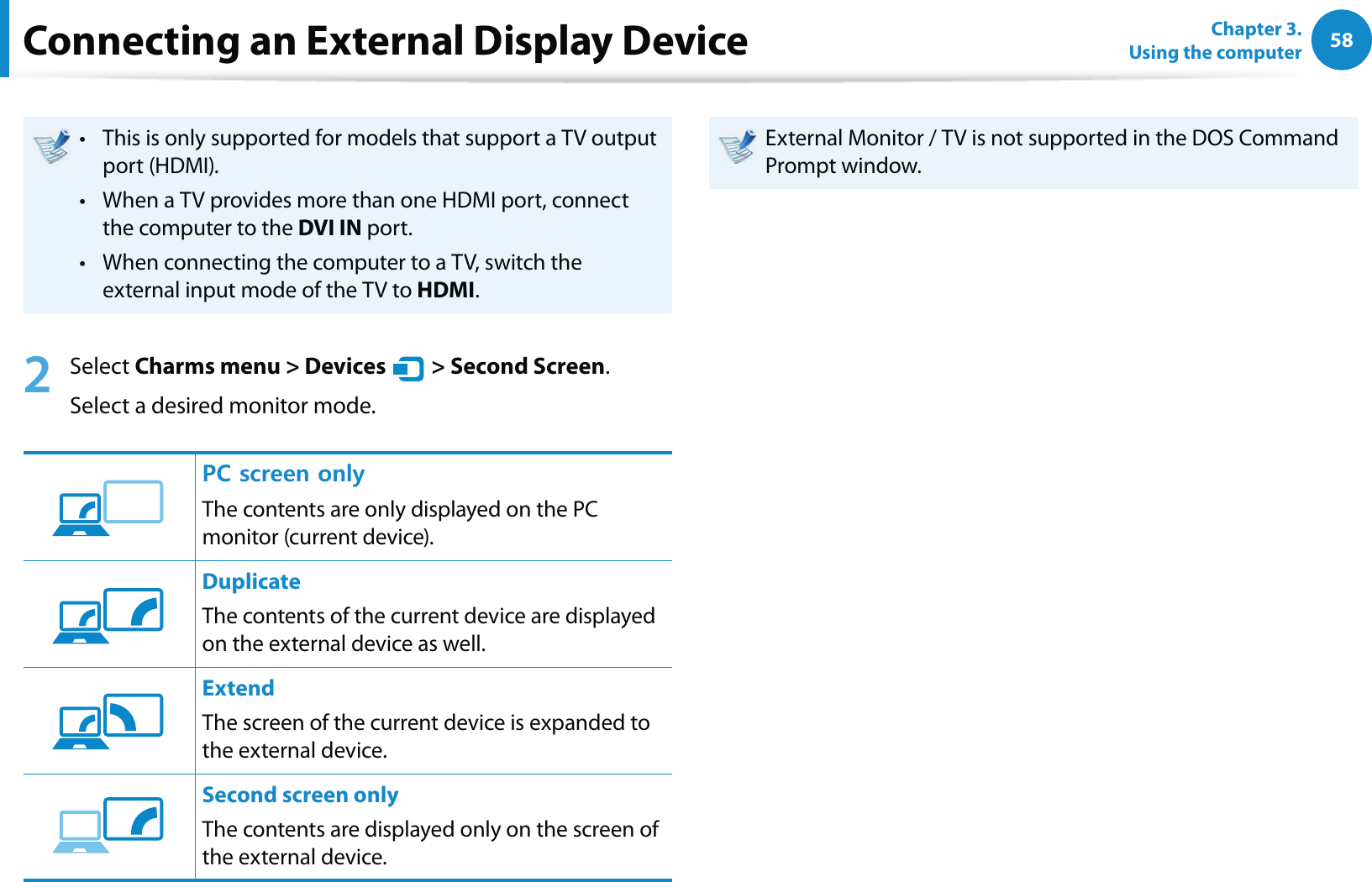 58Chapter 3.  Using the computerThis is only supported for models that support a TV output t port (HDMI).When a TV provides more than one HDMI port, connect t the computer to the DVI IN port.When connecting the computer to a TV, switch the t external input mode of the TV to HDMI.2 Select Charms menu &gt; Devices   &gt; Second Screen.Select a desired monitor mode.2%UETGGPQPN[The contents are only displayed on the PC monitor (current device).DuplicateThe contents of the current device are displayed on the external device as well. ExtendThe screen of the current device is expanded to the external device. Second screen onlyThe contents are displayed only on the screen of the external device.External Monitor / TV is not supported in the DOS Command Prompt window.Connecting an External Display Device