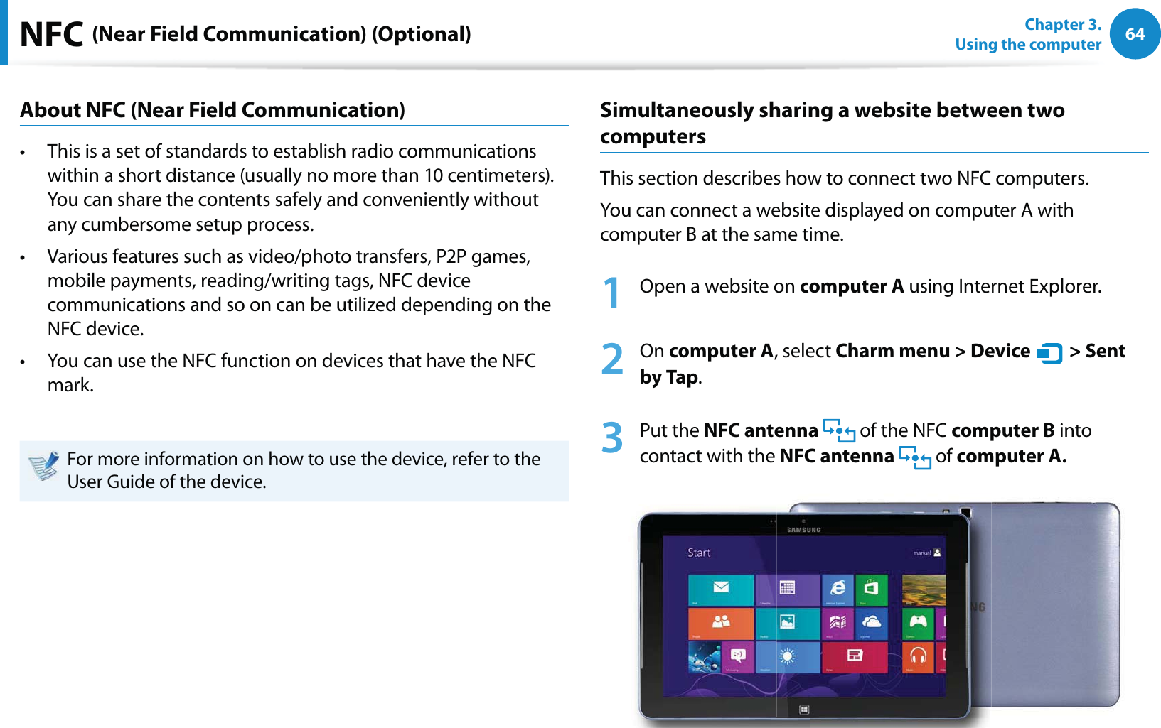 64Chapter 3.  Using the computerNFC (Near Field Communication) (Optional)About NFC (Near Field Communication)This is a set of standards to establish radio communications t within a short distance (usually no more than 10 centimeters).  You can share the contents safely and conveniently without any cumbersome setup process.Various features such as video/photo transfers, P2P games, t mobile payments, reading/writing tags, NFC device communications and so on can be utilized depending on the NFC device. You can use the NFC function on devices that have the NFC t mark.For more information on how to use the device, refer to the User Guide of the device.Simultaneously sharing a website between two computersThis section describes how to connect two NFC computers.You can connect a website displayed on computer A with computer B at the same time.1  Open a website on computer A using Internet Explorer.2 On computer A, select Charm menu &gt; Device   &gt; Sent by Tap.3 Put the NFC antenna   of the NFC computer B into contact with the NFC antenna  of computer A.