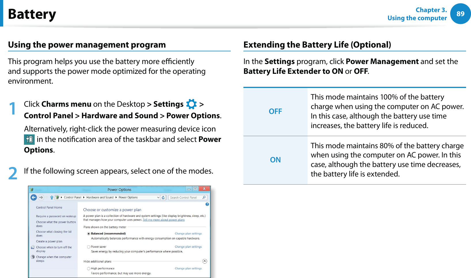 89Chapter 3.  Using the computerBatteryUsing the power management programThis program helps you use the battery more eciently and supports the power mode optimized for the operating environment.1 Click Charms menu on the Desktop &gt; Settings   &gt;  Control Panel &gt; Hardware and Sound &gt; Power Options.Alternatively, right-click the power measuring device icon  in the notication area of the taskbar and select Power Options.2  If the following screen appears, select one of the modes.Extending the Battery Life (Optional)In the Settings program, click Power Management and set the Battery Life Extender to ON or OFF. OFFThis mode maintains 100% of the battery charge when using the computer on AC power. In this case, although the battery use time increases, the battery life is reduced.ONThis mode maintains 80% of the battery charge when using the computer on AC power. In this case, although the battery use time decreases, the battery life is extended. 
