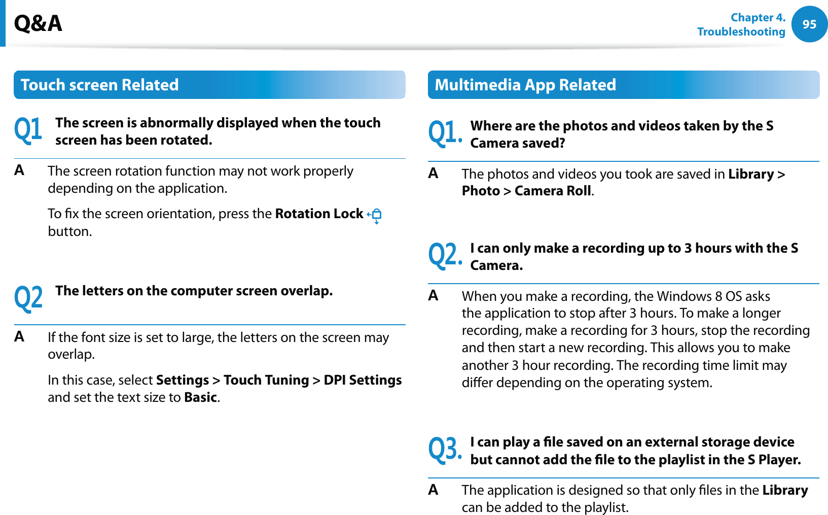 95Chapter 4.   TroubleshootingQ&amp;ATouch screen Related3The screen is abnormally displayed when the touch screen has been rotated.#  The screen rotation function may not work properly depending on the application.  To x the screen orientation, press the Rotation Lock  button.3The letters on the computer screen overlap.#  If the font size is set to large, the letters on the screen may overlap.  In this case, select Settings &gt; Touch Tuning &gt; DPI Settings and set the text size to Basic.Multimedia App Related3Where are the photos and videos taken by the S Camera saved?#  The photos and videos you took are saved in Library &gt; Photo &gt; Camera Roll.3I can only make a recording up to 3 hours with the S Camera.#  When you make a recording, the Windows 8 OS asks the application to stop after 3 hours. To make a longer recording, make a recording for 3 hours, stop the recording and then start a new recording. This allows you to make another 3 hour recording. The recording time limit may dier depending on the operating system.3I can play a le saved on an external storage device but cannot add the le to the playlist in the S Player.#  The application is designed so that only les in the Library can be added to the playlist.