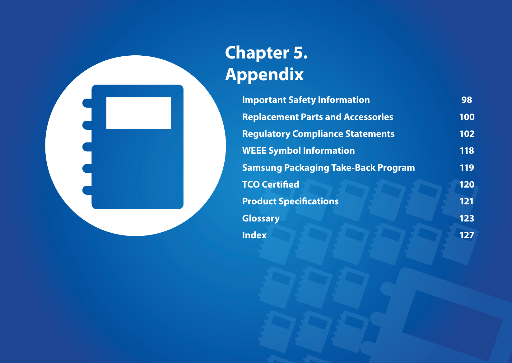 Chapter 5. AppendixImportant Safety Information  98Replacement Parts and Accessories  100Regulatory Compliance Statements  102WEEE Symbol Information  118Samsung Packaging Take-Back Program  119TCO Certied  120Product Specications  121Glossary 123Index 127