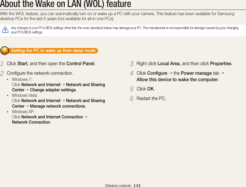 Wireless network  134About the Wake on LAN (WOL) featureWith the WOL feature, you can automatically turn on or wake up a PC with your camera. This feature has been available for Samsung desktop PCs for the last 5 years (not available for all-in-one PCs).Any changes to your PC’s BIOS settings other than the ones described below may damage your PC. The manufacturer is not responsible for damage caused by your changing your PC’s BIOS settings.       Setting the PC to wake up from sleep mode1 Click Start, and then open the Control Panel.2 Conﬁgure the network connection.• Windows 7: Click Network and Internet  Network and Sharing Center  Change adapter settings.• Windows Vista: Click Network and Internet  Network and Sharing Center  Manage network connections.• Windows XP: Click Network and Internet Connection   Network Connection.3 Right click Local Area, and then click Properties.4 Click Conﬁgure  the Power manage tab   Allow this device to wake the computer.5 Click OK.6 Restart the PC.