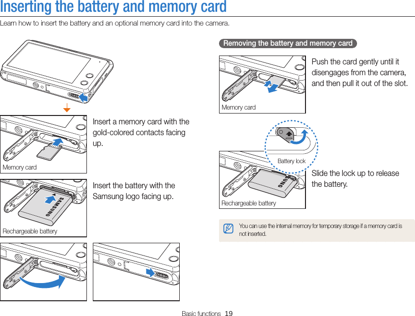 Basic functions  19Inserting the battery and memory cardLearn how to insert the battery and an optional memory card into the camera. Removing the battery and memory cardMemory cardPush the card gently until it disengages from the camera, and then pull it out of the slot.Rechargeable batteryBattery lockSlide the lock up to release  the battery.You can use the internal memory for temporary storage if a memory card is not inserted.Memory cardInsert a memory card with the gold-colored contacts facing up.Rechargeable batteryInsert the battery with the Samsung logo facing up.