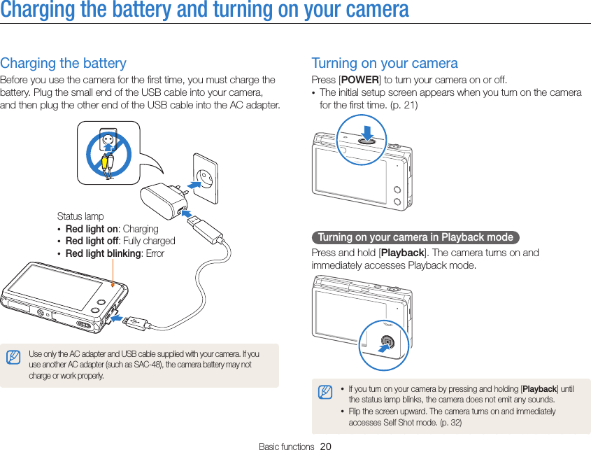 Basic functions  20Charging the battery and turning on your cameraTurning on your cameraPress [POWER] to turn your camera on or off.•  The initial setup screen appears when you turn on the camera for the ﬁrst time. (p. 21)Turning on your camera in Playback modePress and hold [Playback]. The camera turns on and immediately accesses Playback mode.• If you turn on your camera by pressing and holding [Playback] until the status lamp blinks, the camera does not emit any sounds.• Flip the screen upward. The camera turns on and immediately accesses Self Shot mode. (p. 32)Charging the batteryBefore you use the camera for the ﬁrst time, you must charge the battery. Plug the small end of the USB cable into your camera, and then plug the other end of the USB cable into the AC adapter.Status lamp• Red light on: Charging• Red light off: Fully charged• Red light blinking: ErrorUse only the AC adapter and USB cable supplied with your camera. If you use another AC adapter (such as SAC-48), the camera battery may not charge or work properly.