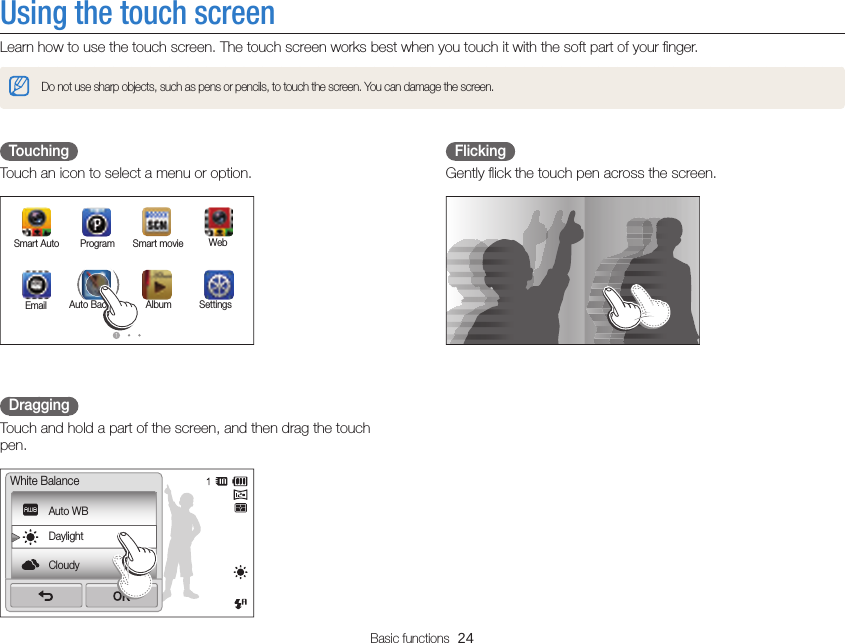 Basic functions  24FlickingGently ﬂick the touch pen across the screen.TouchingTouch an icon to select a menu or option.Smart Auto WebProgramSettingsAlbumAuto BackupEmailSmart movieDraggingTouch and hold a part of the screen, and then drag the touch pen.Auto WBDaylightCloudyWhite BalanceUsing the touch screenLearn how to use the touch screen. The touch screen works best when you touch it with the soft part of your ﬁnger.Do not use sharp objects, such as pens or pencils, to touch the screen. You can damage the screen.