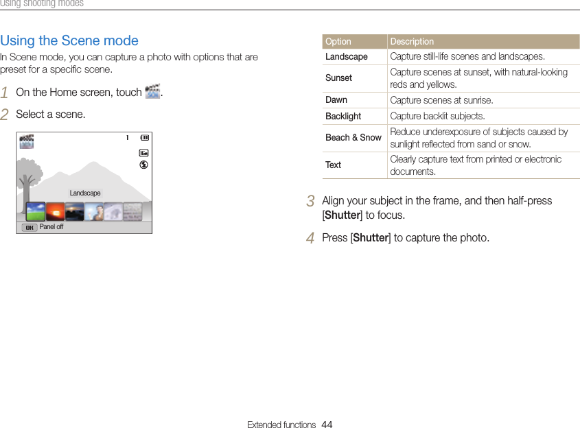 Extended functions  44Using shooting modesUsing the Scene modeIn Scene mode, you can capture a photo with options that are preset for a speciﬁc scene.1 On the Home screen, touch  .2 Select a scene.LandscapePanel offOption DescriptionLandscape Capture still-life scenes and landscapes.Sunset Capture scenes at sunset, with natural-looking reds and yellows.Dawn Capture scenes at sunrise.Backlight Capture backlit subjects.Beach &amp; Snow Reduce underexposure of subjects caused by sunlight reﬂected from sand or snow.Text Clearly capture text from printed or electronic documents.3 Align your subject in the frame, and then half-press [Shutter] to focus.4 Press [Shutter] to capture the photo.