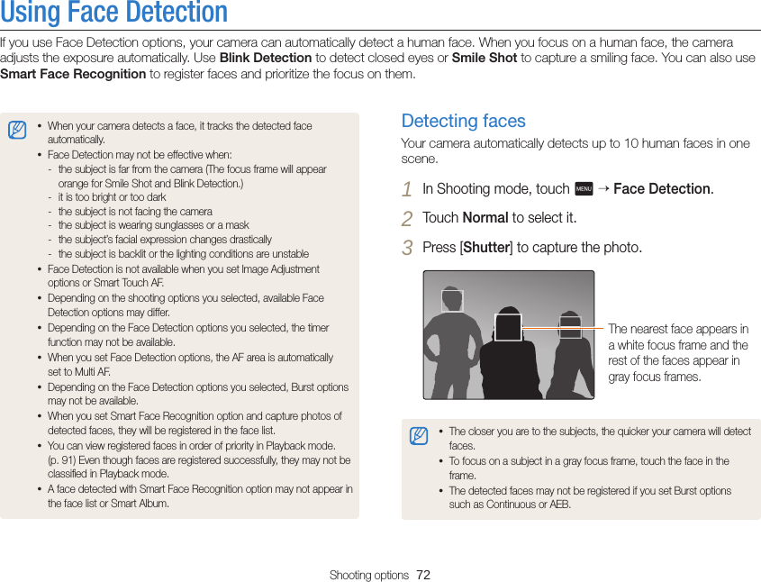 Shooting options  72Using Face DetectionIf you use Face Detection options, your camera can automatically detect a human face. When you focus on a human face, the camera adjusts the exposure automatically. Use Blink Detection to detect closed eyes or Smile Shot to capture a smiling face. You can also use Smart Face Recognition to register faces and prioritize the focus on them.Detecting facesYour camera automatically detects up to 10 human faces in one scene.1 In Shooting mode, touch m  Face Detection.2 Touch Normal to select it.3 Press [Shutter] to capture the photo.The nearest face appears in a white focus frame and the rest of the faces appear in gray focus frames.• The closer you are to the subjects, the quicker your camera will detect faces.• To focus on a subject in a gray focus frame, touch the face in the frame.• The detected faces may not be registered if you set Burst options such as Continuous or AEB.• When your camera detects a face, it tracks the detected face automatically. • Face Detection may not be effective when: - the subject is far from the camera (The focus frame will appear orange for Smile Shot and Blink Detection.) - it is too bright or too dark - the subject is not facing the camera - the subject is wearing sunglasses or a mask - the subject’s facial expression changes drastically - the subject is backlit or the lighting conditions are unstable• Face Detection is not available when you set Image Adjustment options or Smart Touch AF.• Depending on the shooting options you selected, available Face Detection options may differ.• Depending on the Face Detection options you selected, the timer function may not be available.• When you set Face Detection options, the AF area is automatically set to Multi AF.• Depending on the Face Detection options you selected, Burst options may not be available.• When you set Smart Face Recognition option and capture photos of detected faces, they will be registered in the face list.• You can view registered faces in order of priority in Playback mode.  (p. 91) Even though faces are registered successfully, they may not be classiﬁed in Playback mode.• A face detected with Smart Face Recognition option may not appear in the face list or Smart Album.
