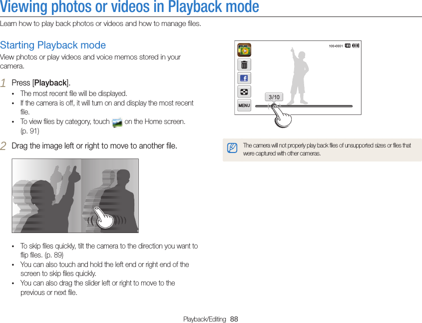 Playback/Editing  88Viewing photos or videos in Playback modeLearn how to play back photos or videos and how to manage ﬁles.The camera will not properly play back ﬁles of unsupported sizes or ﬁles that were captured with other cameras.Starting Playback modeView photos or play videos and voice memos stored in your camera.1 Press [Playback].• The most recent ﬁle will be displayed.• If the camera is off, it will turn on and display the most recent ﬁle.• To view ﬁles by category, touch   on the Home screen. (p. 91)2 Drag the image left or right to move to another ﬁle.• To skip ﬁles quickly, tilt the camera to the direction you want to ﬂip ﬁles. (p. 89)• You can also touch and hold the left end or right end of the screen to skip ﬁles quickly.• You can also drag the slider left or right to move to the previous or next ﬁle.