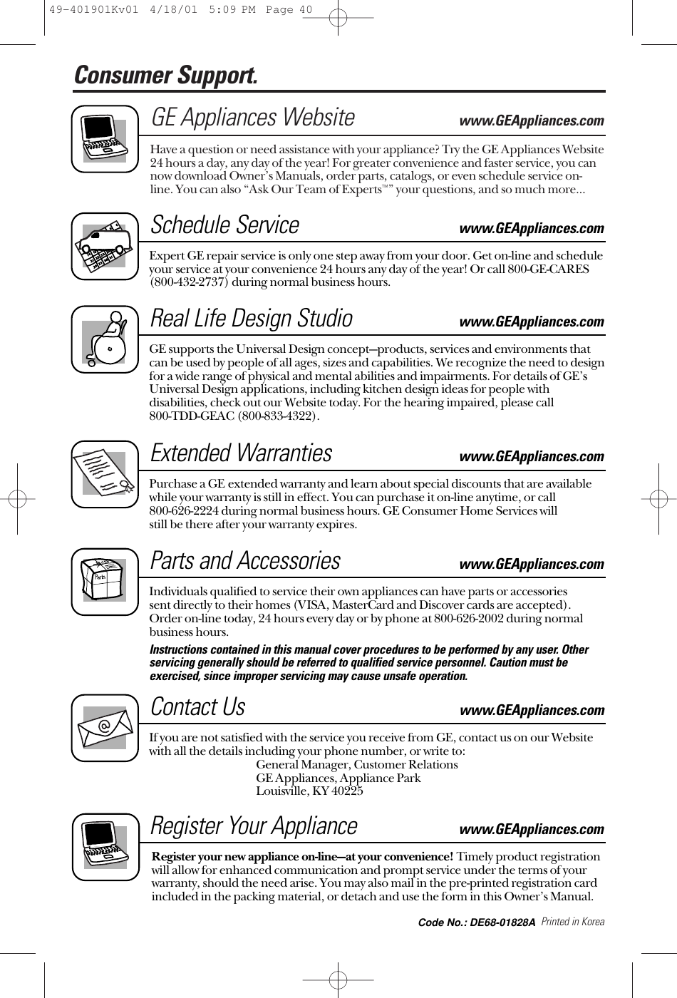 Printed in KoreaConsumer Support. GE Appliances Websitewww.GEAppliances.comHave a question or need assistance with your appliance? Try the GE Appliances Website24 hours a day, any day of the year! For greater convenience and faster service, you cannow download Owner’s Manuals, order parts, catalogs, or even schedule service on-line. You can also “Ask Our Team of Experts™” your questions, and so much more...Schedule Servicewww.GEAppliances.comExpert GE repair service is only one step away from your door. Get on-line and scheduleyour service at your convenience 24 hours any day of the year! Or call 800-GE-CARES(800-432-2737) during normal business hours.Real Life Design Studiowww.GEAppliances.comGE supports the Universal Design concept—products, services and environments thatcan be used by people of all ages, sizes and capabilities. We recognize the need to designfor a wide range of physical and mental abilities and impairments. For details of GE’sUniversal Design applications, including kitchen design ideas for people withdisabilities, check out our Website today. For the hearing impaired, please call 800-TDD-GEAC (800-833-4322). Extended Warrantieswww.GEAppliances.comPurchase a GE extended warranty and learn about special discounts that are availablewhile your warranty is still in effect. You can purchase it on-line anytime, or call 800-626-2224 during normal business hours. GE Consumer Home Services will still be there after your warranty expires.Parts and Accessories www.GEAppliances.comIndividuals qualified to service their own appliances can have parts or accessories sent directly to their homes (VISA, MasterCard and Discover cards are accepted). Order on-line today, 24 hours every day or by phone at 800-626-2002 during normalbusiness hours.Instructions contained in this manual cover procedures to be performed by any user. Otherservicing generally should be referred to qualified service personnel. Caution must beexercised, since improper servicing may cause unsafe operation. Contact Uswww.GEAppliances.comIf you are not satisfied with the service you receive from GE, contact us on our Websitewith all the details including your phone number, or write to: General Manager, Customer RelationsGE Appliances, Appliance ParkLouisville, KY 40225Register Your Appliancewww.GEAppliances.comRegister your new appliance on-line—at your convenience! Timely product registrationwill allow for enhanced communication and prompt service under the terms of yourwarranty, should the need arise. You may also mail in the pre-printed registration cardincluded in the packing material, or detach and use the form in this Owner’s Manual.49-401901Kv01  4/18/01  5:09 PM  Page 40Code No.: DE68-01828A