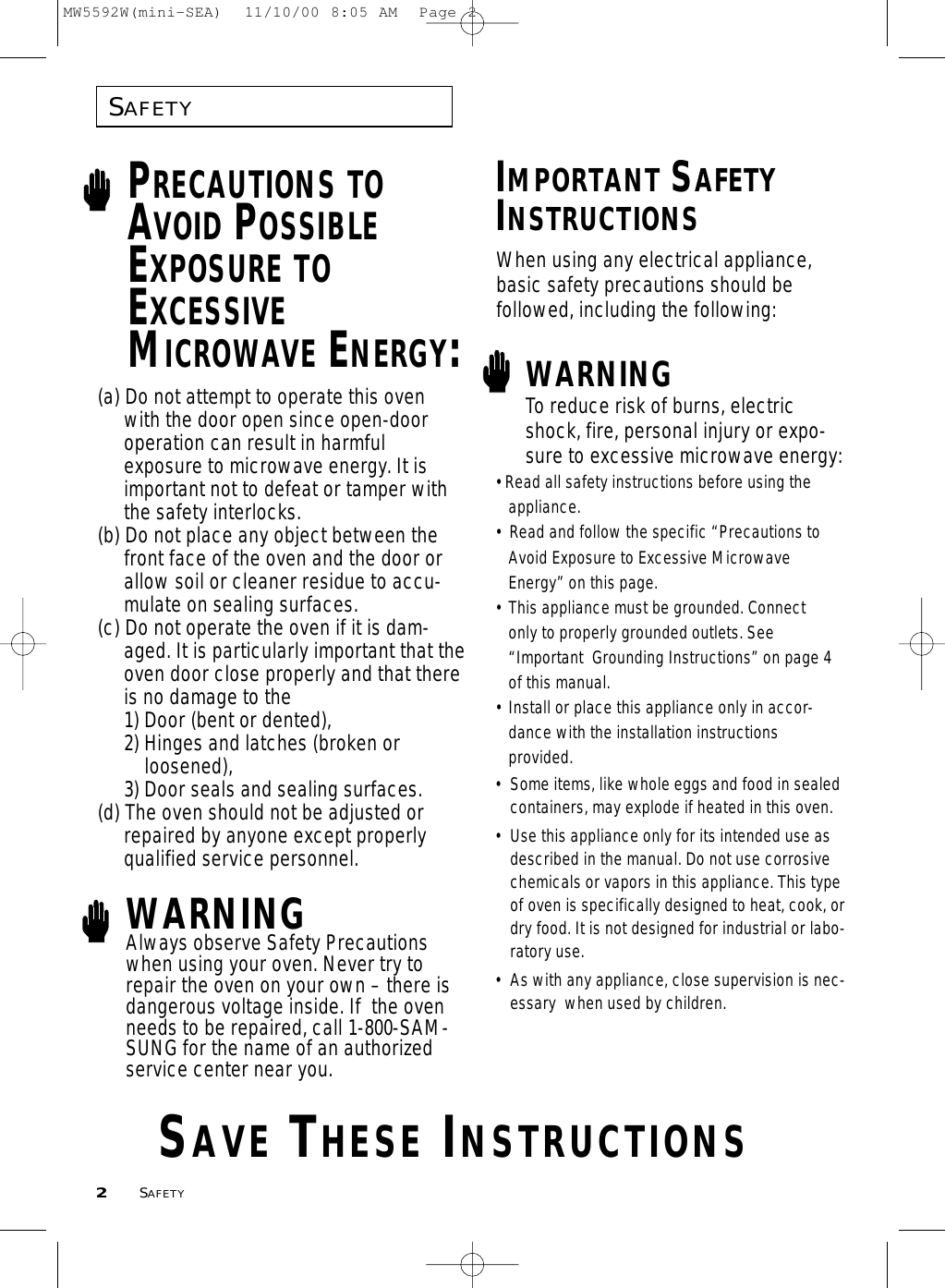 SAFETY2SAFETYPRECAUTIONS TOAVOID POSSIBLEEXPOSURE TOEXCESSIVEMICROWAVE ENERGY:(a) Do not attempt to operate this oven with the door open since open-door operation can result in harmful exposure to microwave energy. It is important not to defeat or tamper with the safety interlocks.(b) Do not place any object between the front face of the oven and the door or allow soil or cleaner residue to accu-mulate on sealing surfaces.(c) Do not operate the oven if it is dam-aged. It is particularly important that theoven door close properly and that thereis no damage to the 1) Door (bent or dented), 2) Hinges and latches (broken orloosened), 3) Door seals and sealing surfaces.(d) The oven should not be adjusted or repaired by anyone except properly qualified service personnel.WARNINGAlways observe Safety Precautionswhen using your oven. Never try torepair the oven on your own – there isdangerous voltage inside. If  the ovenneeds to be repaired, call 1-800-SAM-SUNG for the name of an authorizedservice center near you.IMPORTANT SAFETYINSTRUCTIONSWARNING• Some items, like whole eggs and food in sealedcontainers, may explode if heated in this oven.• Use this appliance only for its intended use asdescribed in the manual. Do not use corrosivechemicals or vapors in this appliance. This typeof oven is specifically designed to heat, cook, ordry food. It is not designed for industrial or labo-ratory use.• As with any appliance, close supervision is nec-essary  when used by children.To reduce risk of burns, electricshock, fire, personal injury or expo-sure to excessive microwave energy:• Read all safety instructions before using the appliance.•  Read and follow the specific “Precautions to Avoid Exposure to Excessive Microwave Energy” on this page.•  This appliance must be grounded. Connect only to properly grounded outlets. See “Important  Grounding Instructions” on page 4of this manual.  • Install or place this appliance only in accor-dance with the installation instructionsprovided.SAVE THESE INSTRUCTIONSWhen using any electrical appliance,basic safety precautions should be followed, including the following:MW5592W(mini-SEA)  11/10/00 8:05 AM  Page 2