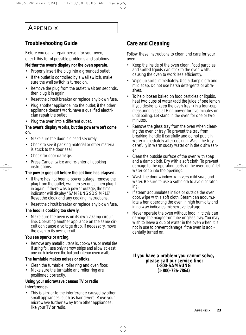 APPENDIX23APPENDIXTroubleshooting GuideBefore you call a repair person for your oven, check this list of possible problems and solutions.Neither the oven’s display nor the oven operate.• Properly insert the plug into a grounded outlet. • If the outlet is controlled by a wall switch, makesure the wall switch is turned on. • Remove the plug from the outlet, wait ten seconds,then plug it in again. • Reset the circuit breaker or replace any blown fuse.• Plug another appliance into the outlet; if the otherappliance doesn’t work, have a qualified electri-cian repair the outlet. • Plug the oven into a different outlet.The oven’s display works, but the power won’t comeon.• Make sure the door is closed securely.• Check to see if packing material or other materialis stuck to the door seal. • Check for door damage.• Press Cancel twice and re-enter all cookinginstructions.The power goes off before the set time has elapsed.• If there has not been a power outage, remove theplug from the outlet, wait ten seconds, then plug itin again. If there was a power outage, the timeindicator will display “SAMSUNG SO SIMPLE”Reset the clock and any cooking instructions. • Reset the circuit breaker or replace any blown fuse.The food is cooking too slowly.• Make sure the oven is on its own 20 amp circuitline. Operating another appliance on the same cir-cuit can cause a voltage drop. If necessary, movethe oven to its own circuit.You see sparks or arcing.• Remove any metallic utensils, cookware, or metal ties.If using foil, use only narrow strips and allow at leastone inch between the foil and interior oven walls.The turntable makes noises or sticks.• Clean the turntable, roller ring and oven floor. • Make sure the turntable and roller ring are positioned correctly.Using your microwave causes TV or radio interference.• This is similar to the interference caused by othersmall appliances, such as hair dryers. Move yourmicrowave further away from other appliances,like your TV or radio.Care and CleaningFollow these instructions to clean and care for youroven.•  Keep the inside of the oven clean. Food particlesand spilled liquids can stick to the oven walls,causing the oven to work less efficiently.•  Wipe up spills immediately. Use a damp cloth andmild soap. Do not use harsh detergents or abra-sives. •  To help loosen baked on food particles or liquids,heat two cups of water (add the juice of one lemonif you desire to keep the oven fresh) in a four-cupmeasuring glass at High power for five minutes oruntil boiling. Let stand in the oven for one or twominutes. •  Remove the glass tray from the oven when clean-ing the oven or tray. To prevent the tray frombreaking, handle it carefully and do not put it inwater immediately after cooking. Wash the traycarefully in warm sudsy water or in the dishwash-er. •  Clean the outside surface of the oven with soapand a damp cloth. Dry with a soft cloth. To preventdamage to the operating parts of the oven, don’t letwater seep into the openings.•  Wash the door window with very mild soap andwater. Be sure to use a soft cloth to avoid scratch-ing.•  If steam accumulates inside or outside the ovendoor, wipe with a soft cloth. Steam can accumu-late when operating the oven in high humidity andin no way indicates microwave leakage.•  Never operate the oven without food in it; this candamage the magnetron tube or glass tray. You maywish to leave a cup of water in the oven when it isnot in use to prevent damage if the oven is acci-dentally turned on.If you have a problem you cannot solve, please call our service line:1-800-SAMSUNG(1-800-726-7864)MW5592W(mini-SEA)  11/10/00 8:06 AM  Page 23