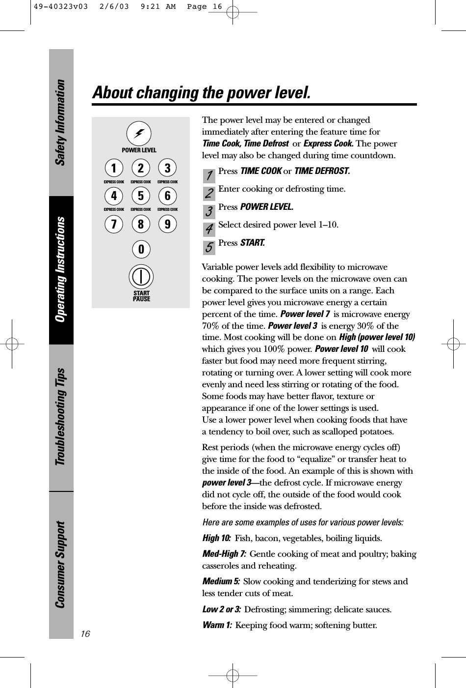 Safety InformationOperating InstructionsTroubleshooting TipsConsumer Support16The power level may be entered or changedimmediately after entering the feature time for Time Cook, Time Defrost  or Express Cook. The power level may also be changed during time countdown.Press TIME COOK or TIME DEFROST.Enter cooking or defrosting time.Press POWER LEVEL.Select desired power level 1–10.Press START.Variable power levels add flexibility to microwavecooking. The power levels on the microwave oven canbe compared to the surface units on a range. Eachpower level gives you microwave energy a certainpercent of the time. Power level 7 is microwave energy70% of the time. Power level 3 is energy 30% of thetime. Most cooking will be done on High (power level 10)which gives you 100% power. Power level 10 will cookfaster but food may need more frequent stirring,rotating or turning over. A lower setting will cook moreevenly and need less stirring or rotating of the food.Some foods may have better flavor, texture orappearance if one of the lower settings is used. Use a lower power level when cooking foods that have a tendency to boil over, such as scalloped potatoes.Rest periods (when the microwave energy cycles off)give time for the food to “equalize” or transfer heat tothe inside of the food. An example of this is shown withpower level 3—the defrost cycle. If microwave energydid not cycle off, the outside of the food would cookbefore the inside was defrosted.Here are some examples of uses for various power levels:High 10: Fish, bacon, vegetables, boiling liquids.Med-High 7:  Gentle cooking of meat and poultry; bakingcasseroles and reheating.Medium 5:  Slow cooking and tenderizing for stews andless tender cuts of meat.Low 2 or 3:  Defrosting; simmering; delicate sauces.Warm 1:  Keeping food warm; softening butter.54321POWER LEVELSTARTPAUSE1EXPRESS COOK3EXPRESS COOK2EXPRESS COOK5EXPRESS COOK6EXPRESS COOK78904EXPRESS COOKAbout changing the power level.49-40323v03  2/6/03  9:21 AM  Page 16