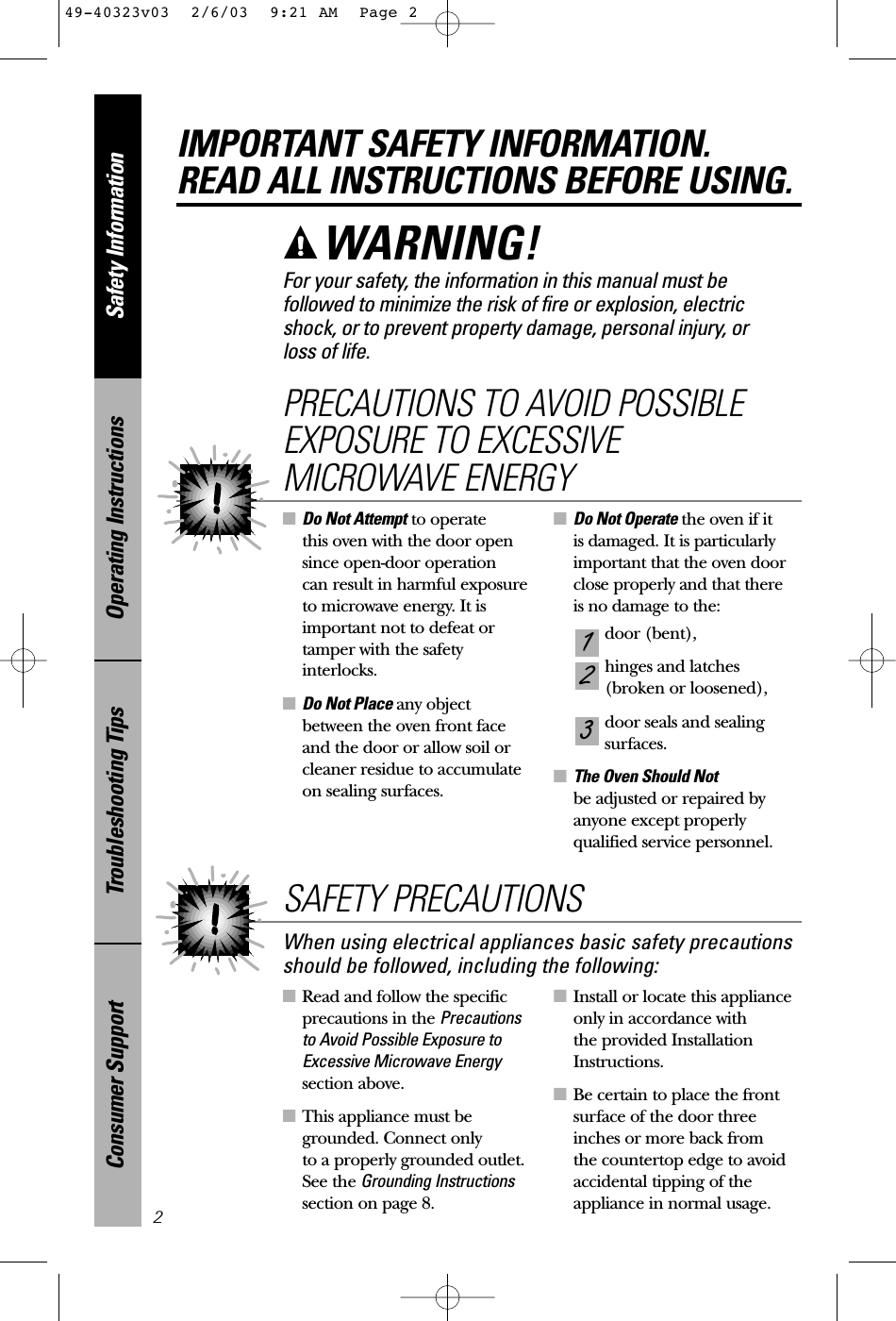 ■Read and follow the specificprecautions in the Precautionsto Avoid Possible Exposure toExcessive Microwave Energysection above.■This appliance must begrounded. Connect only to a properly grounded outlet.See the Grounding Instructionssection on page 8.■Install or locate this applianceonly in accordance with the provided InstallationInstructions.■Be certain to place the frontsurface of the door threeinches or more back from the countertop edge to avoidaccidental tipping of theappliance in normal usage.■Do Not Attempt to operate this oven with the door opensince open-door operation can result in harmful exposure to microwave energy. It isimportant not to defeat ortamper with the safetyinterlocks.■Do Not Place any objectbetween the oven front faceand the door or allow soil orcleaner residue to accumulateon sealing surfaces.■Do Not Operate the oven if it is damaged. It is particularlyimportant that the oven doorclose properly and that there is no damage to the:door (bent),hinges and latches (broken or loosened),door seals and sealingsurfaces.■The Oven Should Not be adjusted or repaired byanyone except properlyqualified service personnel.321PRECAUTIONS TO AVOID POSSIBLEEXPOSURE TO EXCESSIVEMICROWAVE ENERGYSafety InformationOperating InstructionsTroubleshooting TipsConsumer SupportIMPORTANT SAFETY INFORMATION.READ ALL INSTRUCTIONS BEFORE USING.2For your safety, the information in this manual must befollowed to minimize the risk of fire or explosion, electricshock, or to prevent property damage, personal injury, or loss of life.WARNING! When using electrical appliances basic safety precautionsshould be followed, including the following:SAFETY PRECAUTIONS49-40323v03  2/6/03  9:21 AM  Page 2