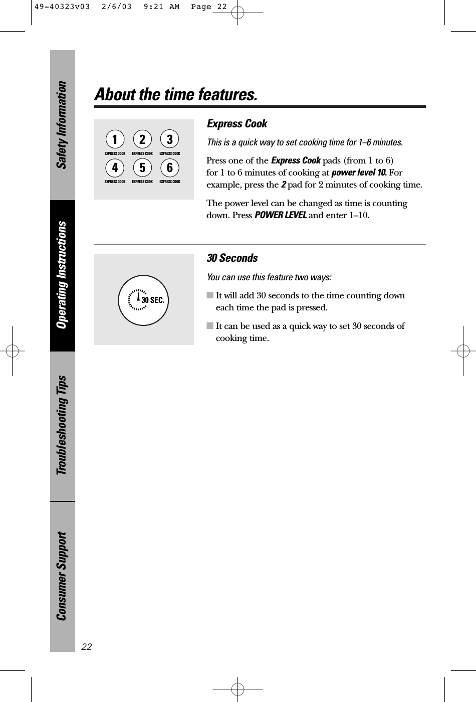 Safety InformationOperating InstructionsTroubleshooting TipsConsumer SupportAbout the time features.22Express CookThis is a quick way to set cooking time for 1–6 minutes.Press one of the Express Cook pads (from 1 to 6) for 1 to 6 minutes of cooking at power level 10. Forexample, press the 2pad for 2 minutes of cooking time. The power level can be changed as time is countingdown. Press POWER LEVEL and enter 1–10.1EXPRESS COOK3EXPRESS COOK2EXPRESS COOK5EXPRESS COOK6EXPRESS COOK4EXPRESS COOK30 SecondsYou can use this feature two ways:■It will add 30 seconds to the time counting downeach time the pad is pressed.■It can be used as a quick way to set 30 seconds ofcooking time.30 SEC.49-40323v03  2/6/03  9:21 AM  Page 22