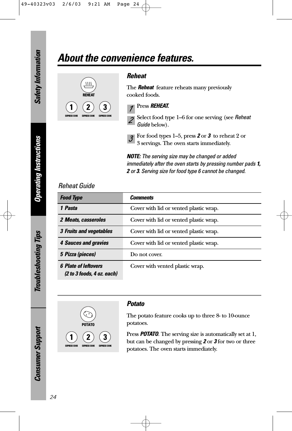 Safety InformationOperating InstructionsTroubleshooting TipsConsumer Support24About the convenience features.ReheatThe Reheat feature reheats many previously cooked foods.Press REHEAT.Select food type 1–6 for one serving (see ReheatGuide below).For food types 1–5, press 2or 3to reheat 2 or 3 servings. The oven starts immediately.NOTE: The serving size may be changed or addedimmediately after the oven starts by pressing number pads 1,2or 3. Serving size for food type 6 cannot be changed.3211EXPRESS COOK3EXPRESS COOK2EXPRESS COOKREHEAT1 Pasta Cover with lid or vented plastic wrap.2 Meats, casseroles Cover with lid or vented plastic wrap.3 Fruits and vegetables Cover with lid or vented plastic wrap.4 Sauces and gravies Cover with lid or vented plastic wrap.5 Pizza (pieces) Do not cover.6 Plate of leftovers Cover with vented plastic wrap.(2 to 3 foods, 4 oz. each)Food Type CommentsReheat Guide PotatoThe potato feature cooks up to three 8- to 10-ouncepotatoes.Press POTATO. The serving size is automatically set at 1,but can be changed by pressing 2or 3for two or threepotatoes. The oven starts immediately.POTATO1EXPRESS COOK3EXPRESS COOK2EXPRESS COOK49-40323v03  2/6/03  9:21 AM  Page 24