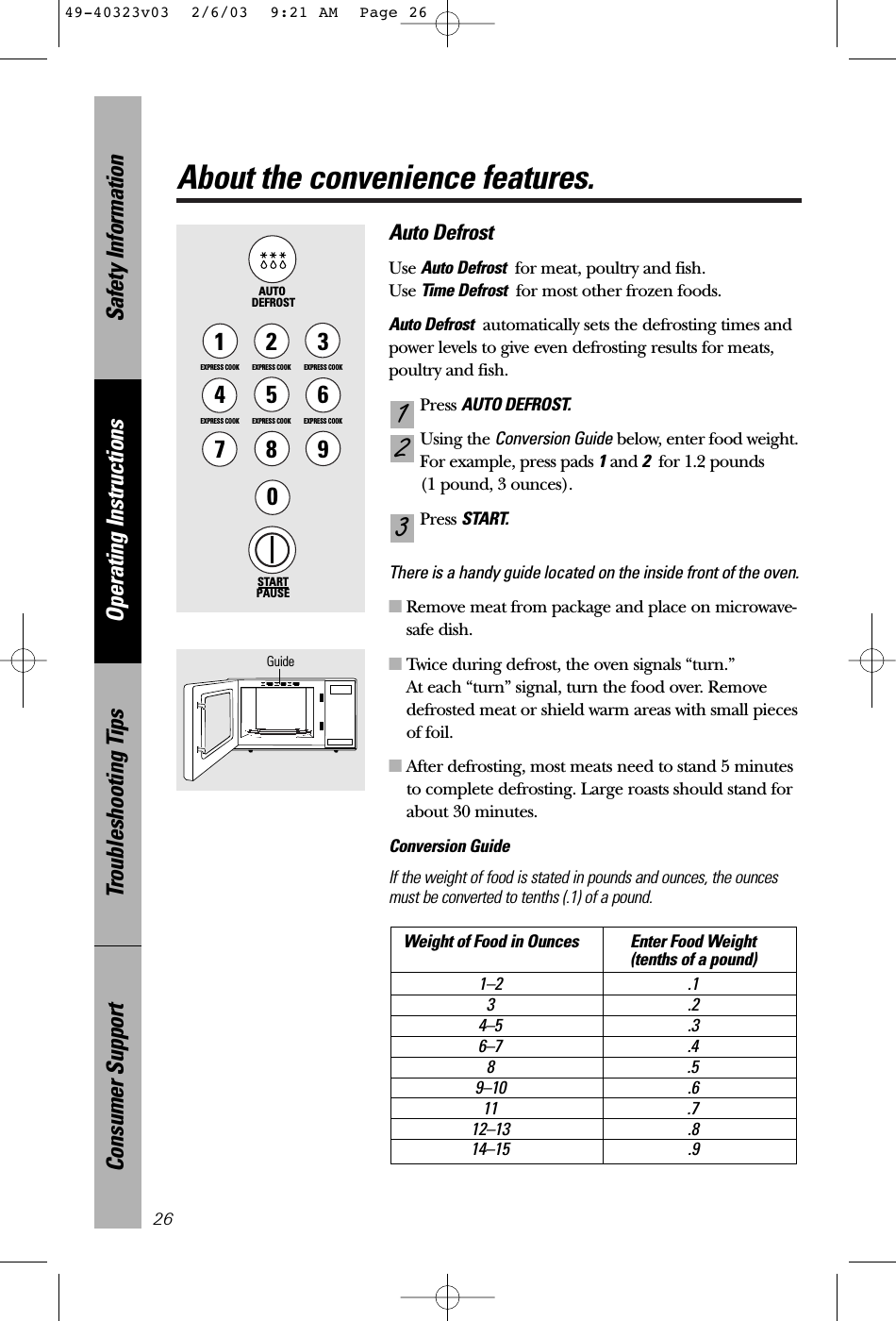 Safety InformationOperating InstructionsTroubleshooting TipsConsumer SupportAbout the convenience features.26Auto DefrostUse Auto Defrost for meat, poultry and fish. Use Time Defrost for most other frozen foods.Auto Defrost automatically sets the defrosting times andpower levels to give even defrosting results for meats,poultry and fish.Press AUTO DEFROST.Using the Conversion Guide below, enter food weight.For example, press pads 1and 2for 1.2 pounds (1 pound, 3 ounces).Press START.There is a handy guide located on the inside front of the oven. ■Remove meat from package and place on microwave-safe dish.■Twice during defrost, the oven signals “turn.”At each “turn” signal, turn the food over. Removedefrosted meat or shield warm areas with small piecesof foil.■After defrosting, most meats need to stand 5 minutesto complete defrosting. Large roasts should stand forabout 30 minutes.Conversion GuideIf the weight of food is stated in pounds and ounces, the ouncesmust be converted to tenths (.1) of a pound.Weight of Food in Ounces Enter Food Weight(tenths of a pound)1–2 .13.24–5 .36–7 .48.59–10 .611 .712–13 .814–15 .9321STARTPAUSE1EXPRESS COOK3EXPRESS COOK2EXPRESS COOK5EXPRESS COOK6EXPRESS COOK78904EXPRESS COOKAUTO DEFROSTGuide49-40323v03  2/6/03  9:21 AM  Page 26