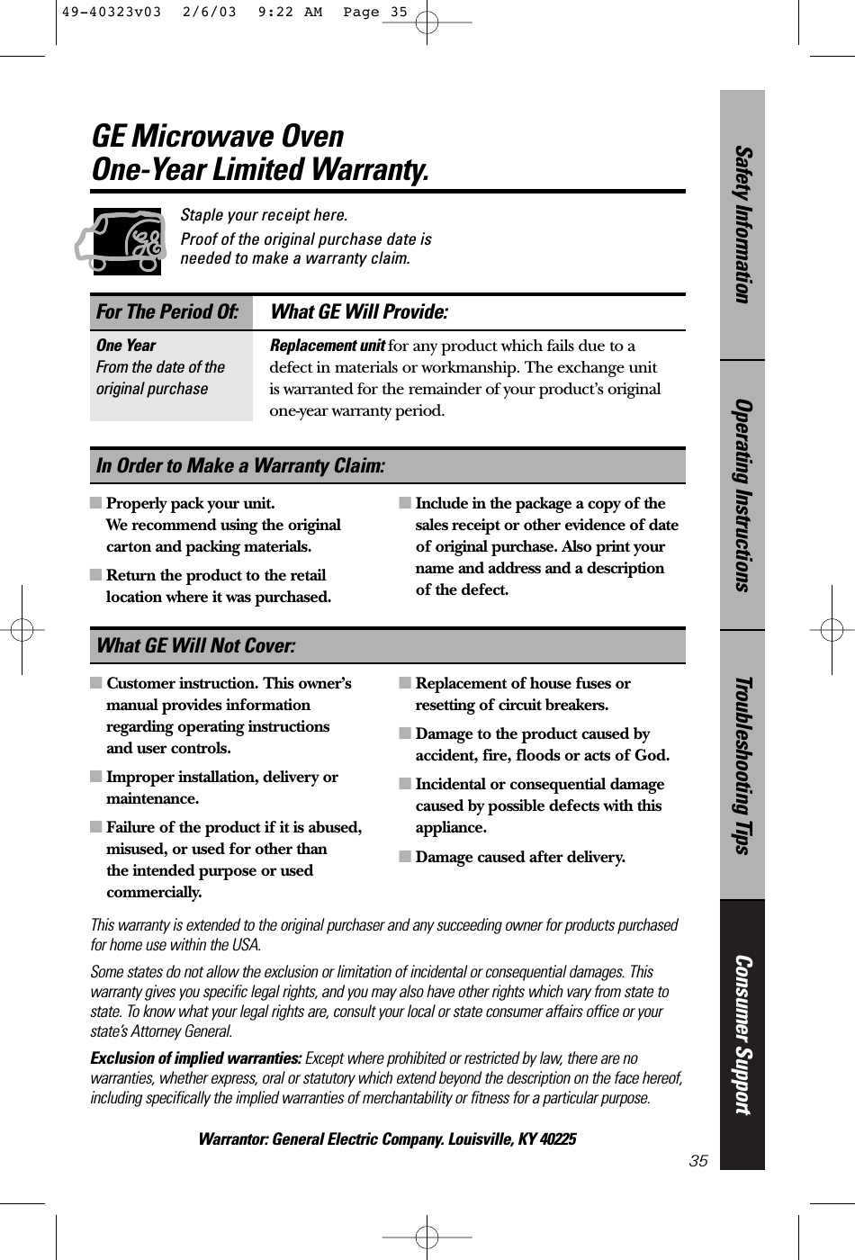 Consumer SupportTroubleshooting TipsOperating InstructionsSafety InformationThis warranty is extended to the original purchaser and any succeeding owner for products purchasedfor home use within the USA. Some states do not allow the exclusion or limitation of incidental or consequential damages. Thiswarranty gives you specific legal rights, and you may also have other rights which vary from state tostate. To know what your legal rights are, consult your local or state consumer affairs office or yourstate’s Attorney General.Exclusion of implied warranties: Except where prohibited or restricted by law, there are nowarranties, whether express, oral or statutory which extend beyond the description on the face hereof,including specifically the implied warranties of merchantability or fitness for a particular purpose.Warrantor: General Electric Company. Louisville, KY 40225For The Period Of: What GE Will Provide:One Year Replacement unit for any product which fails due to a From the date of the defect in materials or workmanship. The exchange unitoriginal purchase is warranted for the remainder of your product’s originalone-year warranty period.■Properly pack your unit. We recommend using the originalcarton and packing materials.■Return the product to the retaillocation where it was purchased.■Include in the package a copy of thesales receipt or other evidence of dateof original purchase. Also print yourname and address and a description of the defect.In Order to Make a Warranty Claim:35Staple your receipt here. Proof of the original purchase date isneeded to make a warranty claim.GE Microwave Oven One-Year Limited Warranty.■Customer instruction. This owner’smanual provides informationregarding operating instructions and user controls.■Improper installation, delivery ormaintenance.■Failure of the product if it is abused,misused, or used for other than the intended purpose or usedcommercially.■Replacement of house fuses orresetting of circuit breakers.■Damage to the product caused byaccident, fire, floods or acts of God.■Incidental or consequential damagecaused by possible defects with thisappliance.■Damage caused after delivery.What GE Will Not Cover:49-40323v03  2/6/03  9:22 AM  Page 35