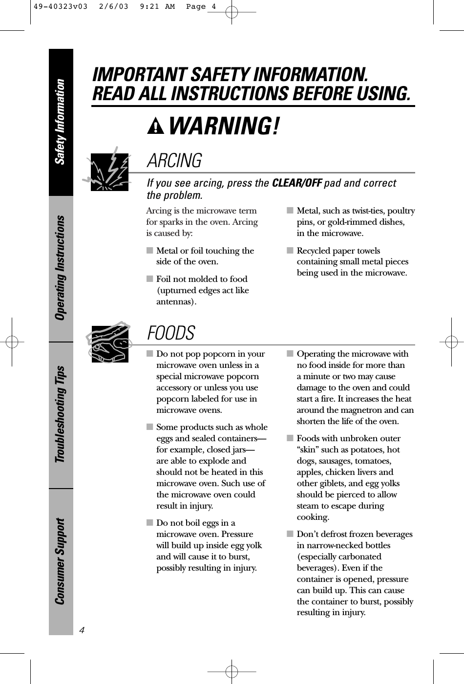 Arcing is the microwave term for sparks in the oven. Arcing is caused by:■Metal or foil touching the side of the oven.■Foil not molded to food(upturned edges act likeantennas).■Metal, such as twist-ties, poultrypins, or gold-rimmed dishes, in the microwave.■Recycled paper towelscontaining small metal piecesbeing used in the microwave.■Do not pop popcorn in yourmicrowave oven unless in aspecial microwave popcornaccessory or unless you usepopcorn labeled for use inmicrowave ovens.■Some products such as wholeeggs and sealed containers—for example, closed jars—are able to explode andshould not be heated in thismicrowave oven. Such use ofthe microwave oven couldresult in injury.■Do not boil eggs in amicrowave oven. Pressure will build up inside egg yolkand will cause it to burst,possibly resulting in injury.■Operating the microwave withno food inside for more than a minute or two may causedamage to the oven and couldstart a fire. It increases the heataround the magnetron and canshorten the life of the oven.■Foods with unbroken outer“skin” such as potatoes, hotdogs, sausages, tomatoes,apples, chicken livers andother giblets, and egg yolksshould be pierced to allowsteam to escape duringcooking.■Don’t defrost frozen beveragesin narrow-necked bottles(especially carbonatedbeverages). Even if thecontainer is opened, pressurecan build up. This can causethe container to burst, possiblyresulting in injury.FOODSSafety InformationOperating InstructionsTroubleshooting TipsConsumer Support4WARNING! If you see arcing, press the CLEAR/OFF pad and correct the problem.ARCINGIMPORTANT SAFETY INFORMATION.READ ALL INSTRUCTIONS BEFORE USING.49-40323v03  2/6/03  9:21 AM  Page 4