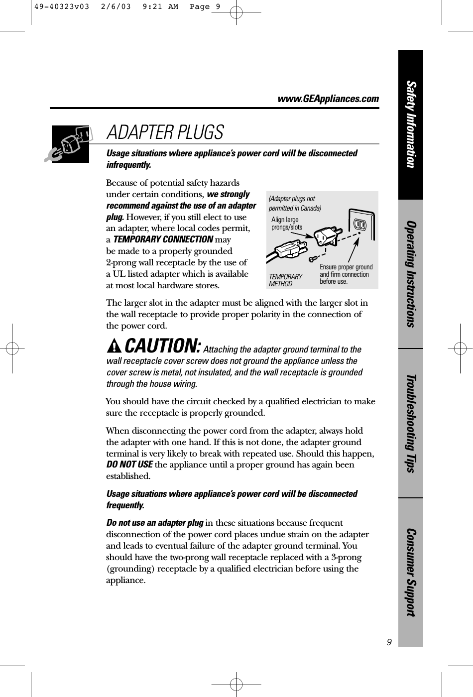 Consumer SupportTroubleshooting TipsOperating InstructionsSafety InformationUsage situations where appliance’s power cord will be disconnectedinfrequently.Because of potential safety hazardsunder certain conditions, we stronglyrecommend against the use of an adapterplug. However, if you still elect to use an adapter, where local codes permit, a TEMPORARY CONNECTION may be made to a properly grounded 2-prong wall receptacle by the use of a UL listed adapter which is available at most local hardware stores.The larger slot in the adapter must be aligned with the larger slot inthe wall receptacle to provide proper polarity in the connection of the power cord.CAUTION: Attaching the adapter ground terminal to thewall receptacle cover screw does not ground the appliance unless thecover screw is metal, not insulated, and the wall receptacle is groundedthrough the house wiring. You should have the circuit checked by a qualified electrician to makesure the receptacle is properly grounded.When disconnecting the power cord from the adapter, always hold the adapter with one hand. If this is not done, the adapter groundterminal is very likely to break with repeated use. Should this happen,DO NOT USE the appliance until a proper ground has again beenestablished.Usage situations where appliance’s power cord will be disconnectedfrequently.Do not use an adapter plug in these situations because frequentdisconnection of the power cord places undue strain on the adapterand leads to eventual failure of the adapter ground terminal. Youshould have the two-prong wall receptacle replaced with a 3-prong(grounding) receptacle by a qualified electrician before using theappliance.ADAPTER PLUGS9Ensure proper ground and firm connectionbefore use.TEMPORARYMETHODAlign largeprongs/slots(Adapter plugs notpermitted in Canada)www.GEAppliances.com49-40323v03  2/6/03  9:21 AM  Page 9