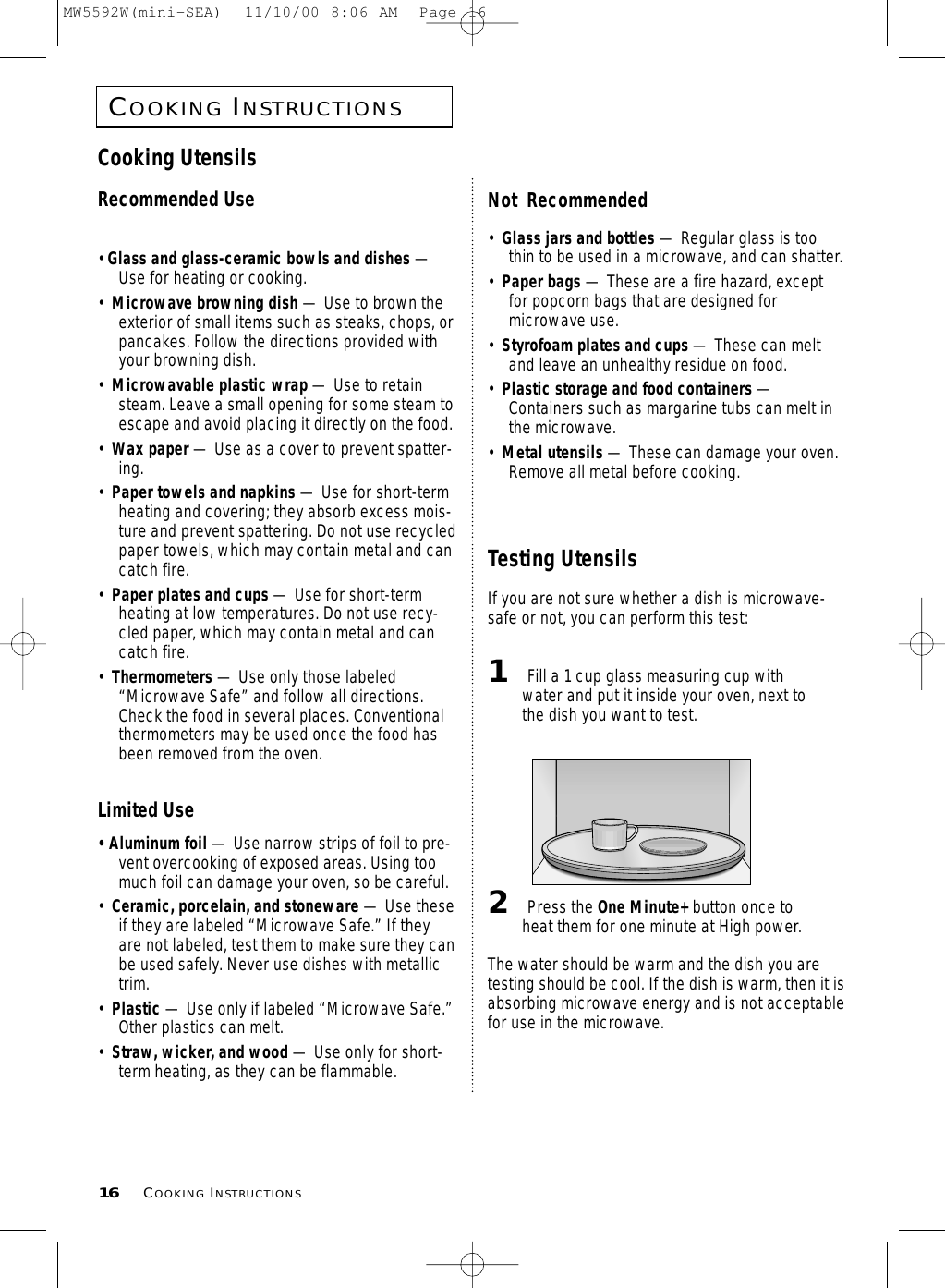 COOKINGINSTRUCTIONS16 COOKINGINSTRUCTIONSCooking UtensilsRecommended Use• Glass and glass-ceramic bowls and dishes —Use for heating or cooking.•  Microwave browning dish — Use to brown theexterior of small items such as steaks, chops, orpancakes. Follow the directions provided withyour browning dish.•  Microwavable plastic wrap — Use to retainsteam. Leave a small opening for some steam toescape and avoid placing it directly on the food.•  Wax paper — Use as a cover to prevent spatter-ing.•  Paper towels and napkins — Use for short-termheating and covering; they absorb excess mois-ture and prevent spattering. Do not use recycledpaper towels, which may contain metal and cancatch fire.•  Paper plates and cups — Use for short-termheating at low temperatures. Do not use recy-cled paper, which may contain metal and cancatch fire.•  Thermometers — Use only those labeled“Microwave Safe” and follow all directions.Check the food in several places. Conventionalthermometers may be used once the food hasbeen removed from the oven.Limited Use• Aluminum foil — Use narrow strips of foil to pre-vent overcooking of exposed areas. Using toomuch foil can damage your oven, so be careful.•  Ceramic, porcelain, and stoneware — Use theseif they are labeled “Microwave Safe.” If theyare not labeled, test them to make sure they canbe used safely. Never use dishes with metallictrim.•  Plastic — Use only if labeled “Microwave Safe.”Other plastics can melt.•  Straw, wicker, and wood — Use only for short-term heating, as they can be flammable.Not  Recommended•  Glass jars and bottles — Regular glass is toothin to be used in a microwave, and can shatter.•  Paper bags — These are a fire hazard, exceptfor popcorn bags that are designed formicrowave use.•  Styrofoam plates and cups — These can meltand leave an unhealthy residue on food.•  Plastic storage and food containers —Containers such as margarine tubs can melt inthe microwave.•  Metal utensils — These can damage your oven.Remove all metal before cooking. Testing UtensilsIf you are not sure whether a dish is microwave-safe or not, you can perform this test:1Fill a 1 cup glass measuring cup withwater and put it inside your oven, next tothe dish you want to test.2Press the One Minute+ button once toheat them for one minute at High power.The water should be warm and the dish you aretesting should be cool. If the dish is warm, then it isabsorbing microwave energy and is not acceptablefor use in the microwave.MW5592W(mini-SEA)  11/10/00 8:06 AM  Page 16