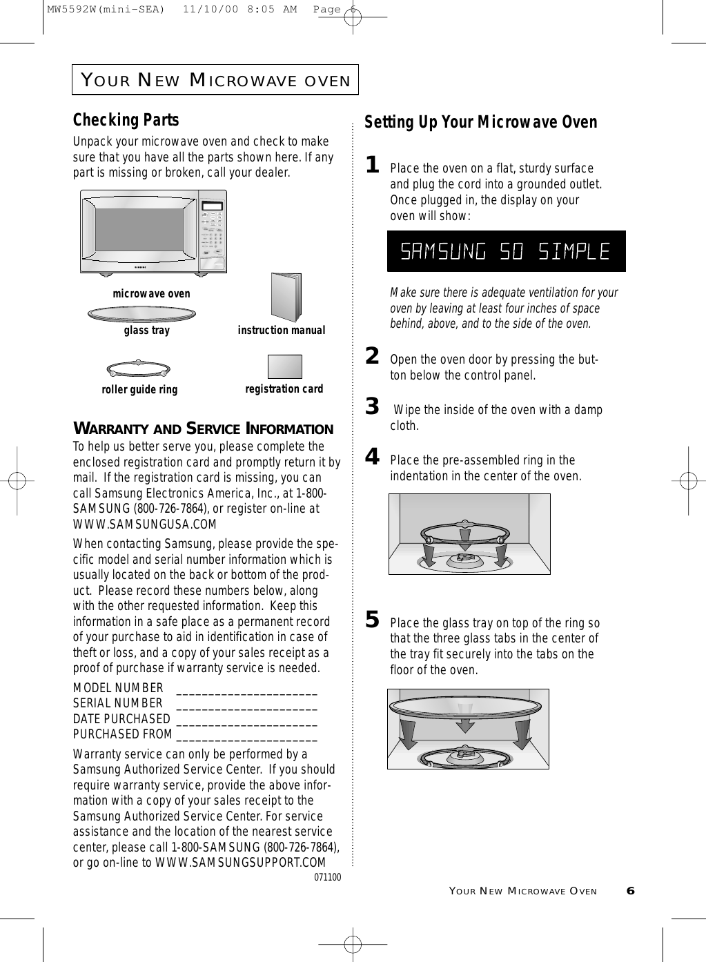 YOURNEWMICROWAVE OVEN6YOURNEWMICROWAVEOVENChecking PartsUnpack your microwave oven and check to makesure that you have all the parts shown here. If anypart is missing or broken, call your dealer.WARRANTY AND SERVICE INFORMATIONTo help us better serve you, please complete theenclosed registration card and promptly return it bymail.  If the registration card is missing, you cancall Samsung Electronics America, Inc., at 1-800-SAMSUNG (800-726-7864), or register on-line atWWW.SAMSUNGUSA.COMWhen contacting Samsung, please provide the spe-cific model and serial number information which isusually located on the back or bottom of the prod-uct.  Please record these numbers below, alongwith the other requested information.  Keep thisinformation in a safe place as a permanent recordof your purchase to aid in identification in case oftheft or loss, and a copy of your sales receipt as aproof of purchase if warranty service is needed. MODEL NUMBER ______________________SERIAL NUMBER ______________________DATE PURCHASED ______________________PURCHASED FROM______________________Warranty service can only be performed by aSamsung Authorized Service Center.  If you shouldrequire warranty service, provide the above infor-mation with a copy of your sales receipt to theSamsung Authorized Service Center. For serviceassistance and the location of the nearest servicecenter, please call 1-800-SAMSUNG (800-726-7864),or go on-line to WWW.SAMSUNGSUPPORT.COM071100Setting Up Your Microwave Oven1Place the oven on a flat, sturdy surfaceand plug the cord into a grounded outlet.Once plugged in, the display on youroven will show:Make sure there is adequate ventilation for youroven by leaving at least four inches of spacebehind, above, and to the side of the oven. 2Open the oven door by pressing the but-ton below the control panel.3Wipe the inside of the oven with a dampcloth.4Place the pre-assembled ring in theindentation in the center of the oven.5Place the glass tray on top of the ring sothat the three glass tabs in the center ofthe tray fit securely into the tabs on thefloor of the oven.microwave ovenglass trayroller guide ringinstruction manualregistration cardMICRO HELPMW5592W(mini-SEA)  11/10/00 8:05 AM  Page 6