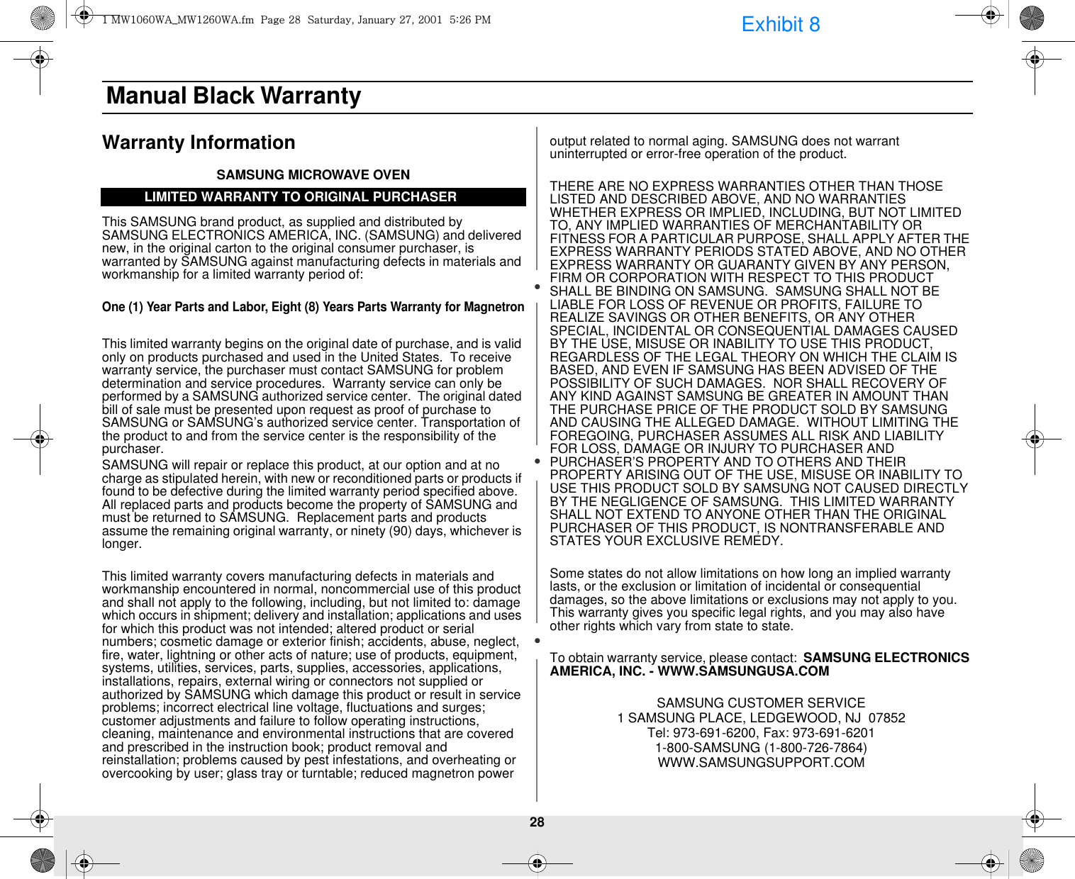 28 Manual Black WarrantyWarranty InformationSAMSUNG MICROWAVE OVENThis SAMSUNG brand product, as supplied and distributed by SAMSUNG ELECTRONICS AMERICA, INC. (SAMSUNG) and delivered new, in the original carton to the original consumer purchaser, is warranted by SAMSUNG against manufacturing defects in materials and workmanship for a limited warranty period of:One (1) Year Parts and Labor, Eight (8) Years Parts Warranty for MagnetronThis limited warranty begins on the original date of purchase, and is valid only on products purchased and used in the United States.  To receive warranty service, the purchaser must contact SAMSUNG for problem determination and service procedures.  Warranty service can only be performed by a SAMSUNG authorized service center.  The original dated bill of sale must be presented upon request as proof of purchase to SAMSUNG or SAMSUNG’s authorized service center. Transportation of the product to and from the service center is the responsibility of the purchaser.SAMSUNG will repair or replace this product, at our option and at no charge as stipulated herein, with new or reconditioned parts or products if found to be defective during the limited warranty period specified above.  All replaced parts and products become the property of SAMSUNG and must be returned to SAMSUNG.  Replacement parts and products assume the remaining original warranty, or ninety (90) days, whichever is longer.This limited warranty covers manufacturing defects in materials and workmanship encountered in normal, noncommercial use of this product and shall not apply to the following, including, but not limited to: damage which occurs in shipment; delivery and installation; applications and uses for which this product was not intended; altered product or serial numbers; cosmetic damage or exterior finish; accidents, abuse, neglect, fire, water, lightning or other acts of nature; use of products, equipment, systems, utilities, services, parts, supplies, accessories, applications, installations, repairs, external wiring or connectors not supplied or authorized by SAMSUNG which damage this product or result in service problems; incorrect electrical line voltage, fluctuations and surges; customer adjustments and failure to follow operating instructions, cleaning, maintenance and environmental instructions that are covered and prescribed in the instruction book; product removal and reinstallation; problems caused by pest infestations, and overheating or overcooking by user; glass tray or turntable; reduced magnetron power output related to normal aging. SAMSUNG does not warrant uninterrupted or error-free operation of the product.THERE ARE NO EXPRESS WARRANTIES OTHER THAN THOSE LISTED AND DESCRIBED ABOVE, AND NO WARRANTIES WHETHER EXPRESS OR IMPLIED, INCLUDING, BUT NOT LIMITED TO, ANY IMPLIED WARRANTIES OF MERCHANTABILITY OR FITNESS FOR A PARTICULAR PURPOSE, SHALL APPLY AFTER THE EXPRESS WARRANTY PERIODS STATED ABOVE, AND NO OTHER EXPRESS WARRANTY OR GUARANTY GIVEN BY ANY PERSON, FIRM OR CORPORATION WITH RESPECT TO THIS PRODUCT SHALL BE BINDING ON SAMSUNG.  SAMSUNG SHALL NOT BE LIABLE FOR LOSS OF REVENUE OR PROFITS, FAILURE TO REALIZE SAVINGS OR OTHER BENEFITS, OR ANY OTHER SPECIAL, INCIDENTAL OR CONSEQUENTIAL DAMAGES CAUSED BY THE USE, MISUSE OR INABILITY TO USE THIS PRODUCT, REGARDLESS OF THE LEGAL THEORY ON WHICH THE CLAIM IS BASED, AND EVEN IF SAMSUNG HAS BEEN ADVISED OF THE POSSIBILITY OF SUCH DAMAGES.  NOR SHALL RECOVERY OF ANY KIND AGAINST SAMSUNG BE GREATER IN AMOUNT THAN THE PURCHASE PRICE OF THE PRODUCT SOLD BY SAMSUNG AND CAUSING THE ALLEGED DAMAGE.  WITHOUT LIMITING THE FOREGOING, PURCHASER ASSUMES ALL RISK AND LIABILITY FOR LOSS, DAMAGE OR INJURY TO PURCHASER AND PURCHASER’S PROPERTY AND TO OTHERS AND THEIR PROPERTY ARISING OUT OF THE USE, MISUSE OR INABILITY TO USE THIS PRODUCT SOLD BY SAMSUNG NOT CAUSED DIRECTLY BY THE NEGLIGENCE OF SAMSUNG.  THIS LIMITED WARRANTY SHALL NOT EXTEND TO ANYONE OTHER THAN THE ORIGINAL PURCHASER OF THIS PRODUCT, IS NONTRANSFERABLE AND STATES YOUR EXCLUSIVE REMEDY.Some states do not allow limitations on how long an implied warranty lasts, or the exclusion or limitation of incidental or consequential damages, so the above limitations or exclusions may not apply to you.  This warranty gives you specific legal rights, and you may also have other rights which vary from state to state.To obtain warranty service, please contact:  SAMSUNG ELECTRONICS AMERICA, INC. - WWW.SAMSUNGUSA.COMSAMSUNG CUSTOMER SERVICE 1 SAMSUNG PLACE, LEDGEWOOD, NJ  07852 Tel: 973-691-6200, Fax: 973-691-62011-800-SAMSUNG (1-800-726-7864)WWW.SAMSUNGSUPPORT.COMLIMITED WARRANTY TO ORIGINAL PURCHASERXGt~XW]W~ht~XY]W~hUGGwGY_GGzSGqGY^SGYWWXGG\aY]GwtExhibit 8