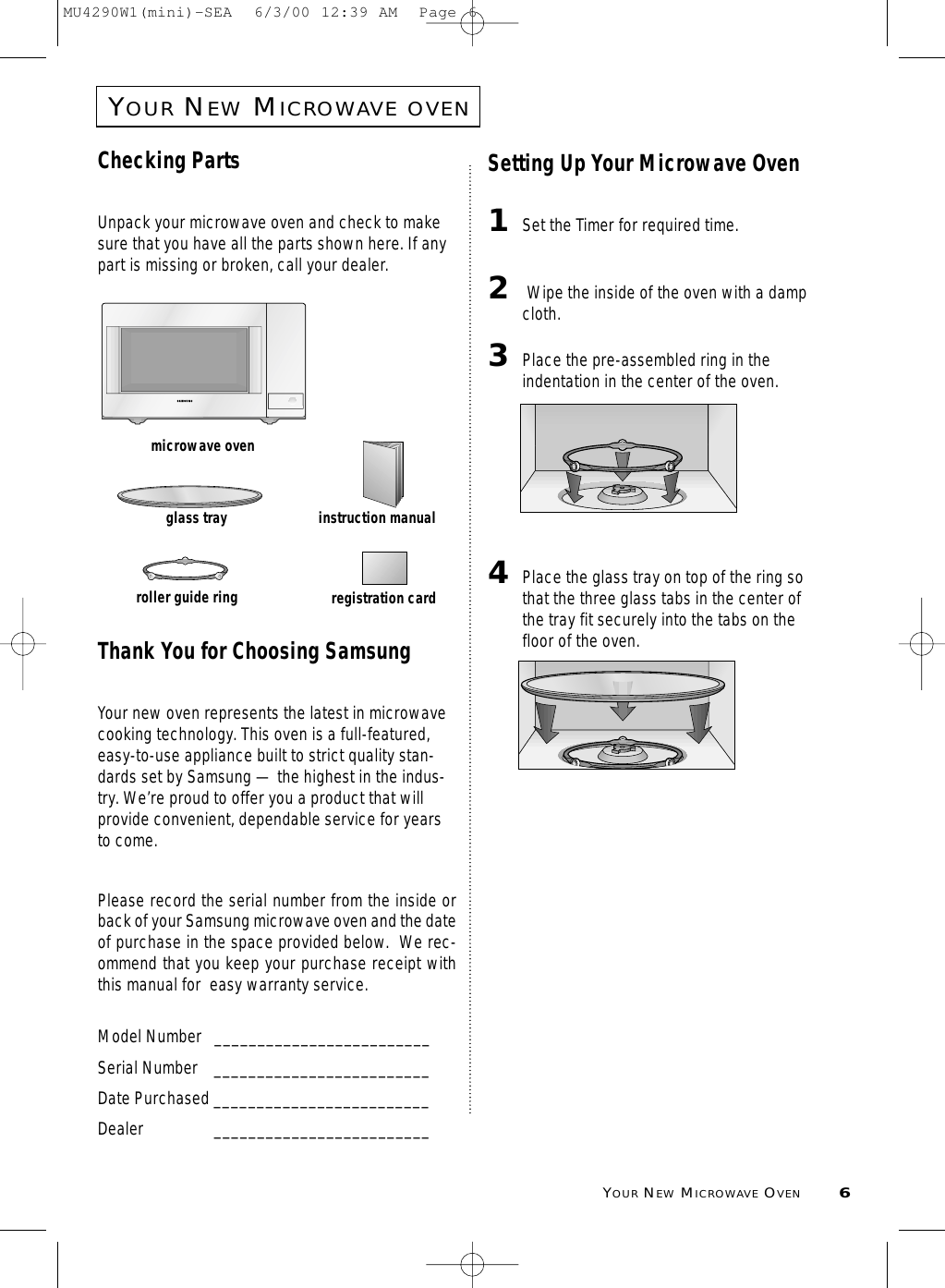 YOURNEWMICROWAVE OVEN6YOURNEWMICROWAVEOVENChecking PartsUnpack your microwave oven and check to makesure that you have all the parts shown here. If anypart is missing or broken, call your dealer.Thank You for Choosing SamsungYour new oven represents the latest in microwavecooking technology. This oven is a full-featured,easy-to-use appliance built to strict quality stan-dards set by Samsung — the highest in the indus-try. We’re proud to offer you a product that willprovide convenient, dependable service for yearsto come. Please record the serial number from the inside orback of your Samsung microwave oven and the dateof purchase in the space provided below.  We rec-ommend that you keep your purchase receipt withthis manual for  easy warranty service. Model Number   _________________________Serial Number _________________________Date Purchased _________________________Dealer _________________________Setting Up Your Microwave Oven1Set the Timer for required time.2Wipe the inside of the oven with a dampcloth.3Place the pre-assembled ring in theindentation in the center of the oven.4Place the glass tray on top of the ring sothat the three glass tabs in the center ofthe tray fit securely into the tabs on thefloor of the oven.microwave ovenglass trayroller guide ringinstruction manualregistration cardMU4290W1(mini)-SEA  6/3/00 12:39 AM  Page 6