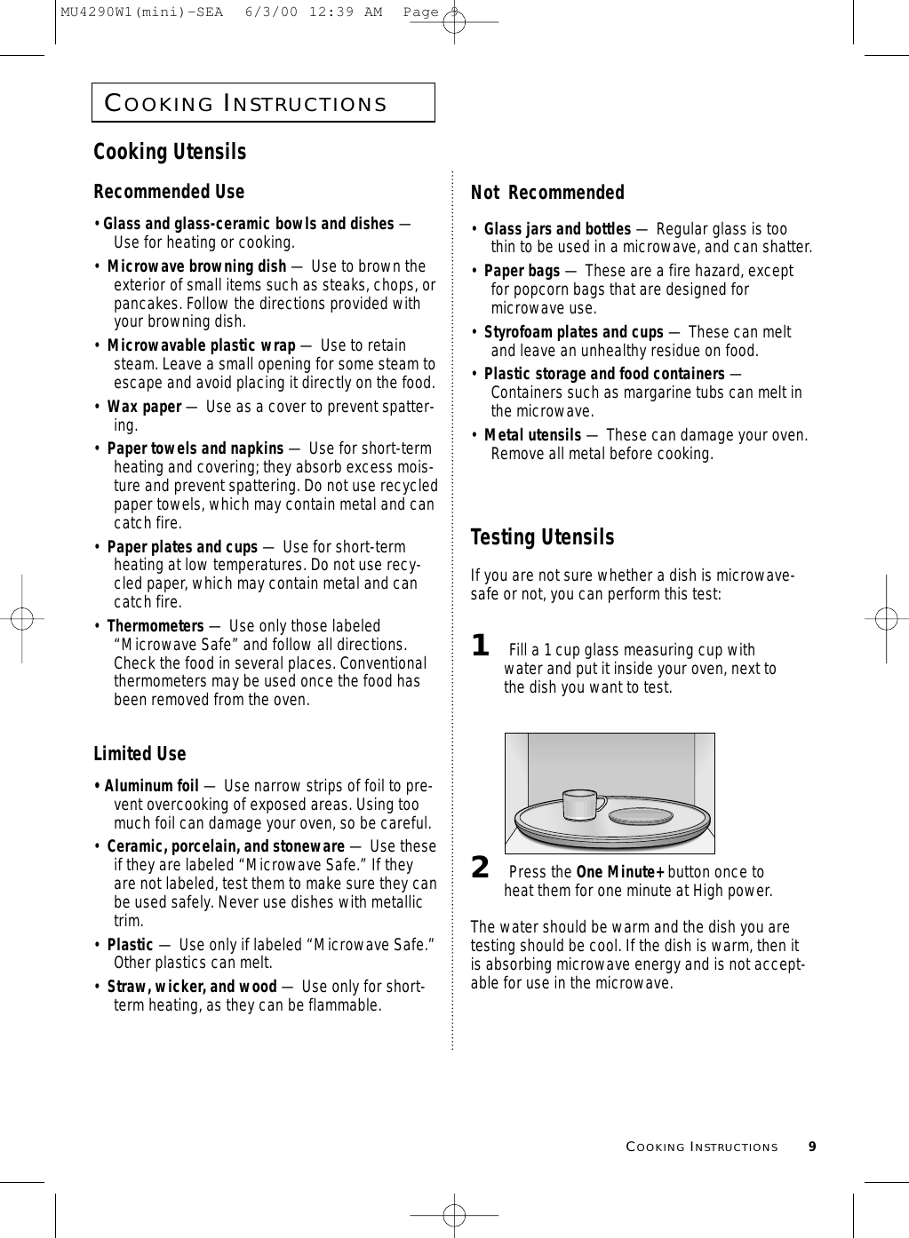 COOKINGINSTRUCTIONS9COOKINGINSTRUCTIONSCooking UtensilsRecommended Use• Glass and glass-ceramic bowls and dishes —Use for heating or cooking.•  Microwave browning dish — Use to brown theexterior of small items such as steaks, chops, orpancakes. Follow the directions provided withyour browning dish.•  Microwavable plastic wrap — Use to retainsteam. Leave a small opening for some steam toescape and avoid placing it directly on the food.•  Wax paper — Use as a cover to prevent spatter-ing.•  Paper towels and napkins — Use for short-termheating and covering; they absorb excess mois-ture and prevent spattering. Do not use recycledpaper towels, which may contain metal and cancatch fire.•  Paper plates and cups — Use for short-termheating at low temperatures. Do not use recy-cled paper, which may contain metal and cancatch fire.•  Thermometers — Use only those labeled“Microwave Safe” and follow all directions.Check the food in several places. Conventionalthermometers may be used once the food hasbeen removed from the oven.Limited Use• Aluminum foil — Use narrow strips of foil to pre-vent overcooking of exposed areas. Using toomuch foil can damage your oven, so be careful.•  Ceramic, porcelain, and stoneware — Use theseif they are labeled “Microwave Safe.” If theyare not labeled, test them to make sure they canbe used safely. Never use dishes with metallictrim.•  Plastic — Use only if labeled “Microwave Safe.”Other plastics can melt.•  Straw, wicker, and wood — Use only for short-term heating, as they can be flammable.Not  Recommended•  Glass jars and bottles — Regular glass is toothin to be used in a microwave, and can shatter.•  Paper bags — These are a fire hazard, exceptfor popcorn bags that are designed formicrowave use.•  Styrofoam plates and cups — These can meltand leave an unhealthy residue on food.•  Plastic storage and food containers —Containers such as margarine tubs can melt inthe microwave.•  Metal utensils — These can damage your oven.Remove all metal before cooking. Testing UtensilsIf you are not sure whether a dish is microwave-safe or not, you can perform this test:1Fill a 1 cup glass measuring cup withwater and put it inside your oven, next tothe dish you want to test.2Press the One Minute+ button once toheat them for one minute at High power.The water should be warm and the dish you aretesting should be cool. If the dish is warm, then itis absorbing microwave energy and is not accept-able for use in the microwave.MU4290W1(mini)-SEA  6/3/00 12:39 AM  Page 9