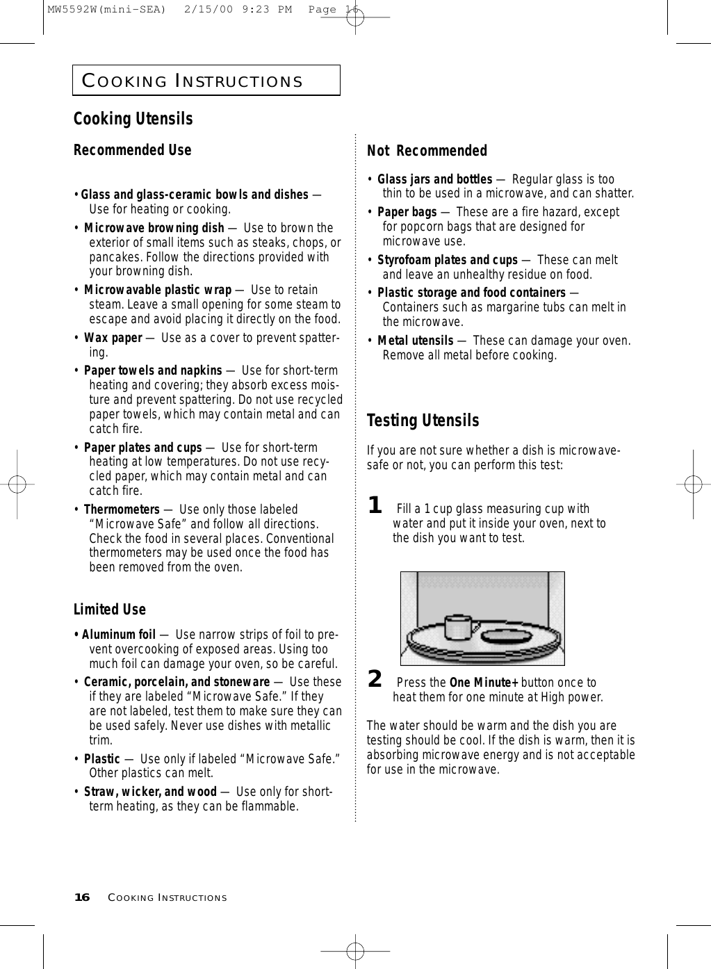 COOKINGINSTRUCTIONS16 COOKINGINSTRUCTIONSCooking UtensilsRecommended Use• Glass and glass-ceramic bowls and dishes —Use for heating or cooking.•  Microwave browning dish — Use to brown theexterior of small items such as steaks, chops, orpancakes. Follow the directions provided withyour browning dish.•  Microwavable plastic wrap — Use to retainsteam. Leave a small opening for some steam toescape and avoid placing it directly on the food.•  Wax paper — Use as a cover to prevent spatter-ing.•  Paper towels and napkins — Use for short-termheating and covering; they absorb excess mois-ture and prevent spattering. Do not use recycledpaper towels, which may contain metal and cancatch fire.•  Paper plates and cups — Use for short-termheating at low temperatures. Do not use recy-cled paper, which may contain metal and cancatch fire.•  Thermometers — Use only those labeled“Microwave Safe” and follow all directions.Check the food in several places. Conventionalthermometers may be used once the food hasbeen removed from the oven.Limited Use• Aluminum foil — Use narrow strips of foil to pre-vent overcooking of exposed areas. Using toomuch foil can damage your oven, so be careful.•  Ceramic, porcelain, and stoneware — Use theseif they are labeled “Microwave Safe.” If theyare not labeled, test them to make sure they canbe used safely. Never use dishes with metallictrim.•  Plastic — Use only if labeled “Microwave Safe.”Other plastics can melt.•  Straw, wicker, and wood — Use only for short-term heating, as they can be flammable.Not  Recommended•  Glass jars and bottles — Regular glass is toothin to be used in a microwave, and can shatter.•  Paper bags — These are a fire hazard, exceptfor popcorn bags that are designed formicrowave use.•  Styrofoam plates and cups — These can meltand leave an unhealthy residue on food.•  Plastic storage and food containers —Containers such as margarine tubs can melt inthe microwave.•  Metal utensils — These can damage your oven.Remove all metal before cooking. Testing UtensilsIf you are not sure whether a dish is microwave-safe or not, you can perform this test:1Fill a 1 cup glass measuring cup withwater and put it inside your oven, next tothe dish you want to test.2Press the One Minute+ button once toheat them for one minute at High power.The water should be warm and the dish you aretesting should be cool. If the dish is warm, then it isabsorbing microwave energy and is not acceptablefor use in the microwave.MW5592W(mini-SEA)  2/15/00 9:23 PM  Page 16